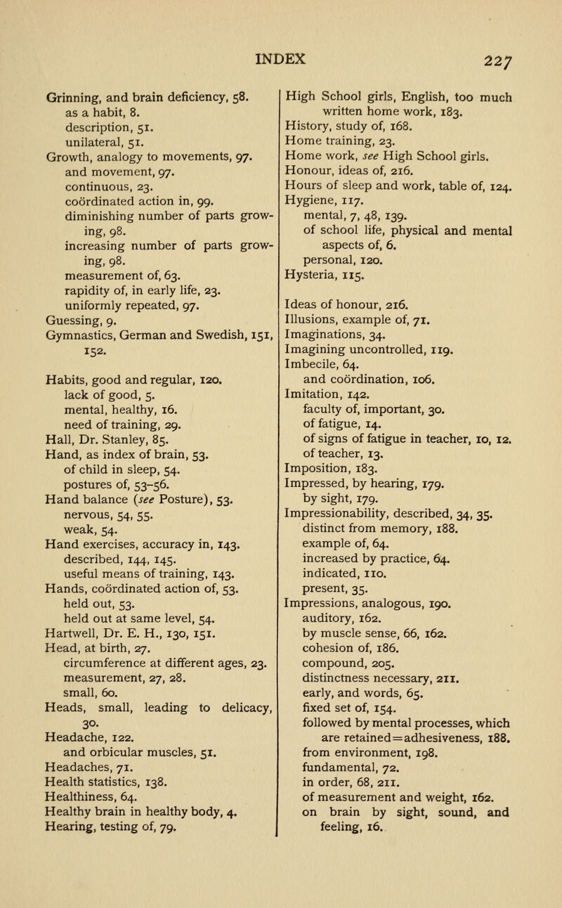 Grinning, and brain deficiency, 58. as a habit, 8. description, 51. unilateral, 51. Growth, analogy to movements, 97. and movement, 97. continuous, 23. coordinated action in, 99. diminishing number of parts grow- ing, 98. increasing number of parts grow- ing, 98. measurement of, 63. rapidity of, in early life, 23. uniformly repeated, 97. Guessing, 9. Gymnastics, German and Swedish, 151, 152. Habits, good and regular, 120. lack of good, 5. mental, healthy, 16. need of training, 29. Hall, Dr. Stanley, 85. Hand, as index of brain, 53. of child in sleep, 54. postures of, 53-56. Hand balance {see Posture), 53. nervous, 54, 55. weak, 54. Hand exercises, accuracy in, 143. described, 144, 145. useful means of training, 143. Hands, coordinated action of, 53. held out, 53. held out at same level, 54. Hartwell, Dr. E. H., 130, 151. Head, at birth, 27. circumference at different ages, 23. measurement, 27, 28. small, 60. Heads, small, leading to delicacy, 30- Headache, 122. and orbicular muscles, 51. Headaches, 71. Health statistics, 138. Healthiness, 64. Healthy brain in healthy body, 4. Hearing, testing of, 79. High School girls, English, too much written home work, 183. History, study of, 168. Home training, 23. Home work, see High School girls. Honour, ideas of, 216, Hours of sleep and work, table of, 124. Hygiene, 117. mental, 7, 48, 139. of school life, physical and mental aspects of, 6. personal, 120. Hysteria, 115. Ideas of honour, 216. Illusions, example of, 71. Imaginations, 34. Imagining uncontrolled, 119. Imbecile, 64. and coordination, 106. Imitation, 142. faculty of, important, 30. of fatigue, 14. of signs of fatigue in teacher, 10, 12. of teacher, 13. Imposition, 183. Impressed, by hearing, 179. by sight, 179. Impressionability, described, 34, 35. distinct from memory, 188. example of, 64. increased by practice, 64. indicated, no. present, 35. Impressions, analogous, 190. auditory, 162. by muscle sense, 66, 162. cohesion of, 186. compound, 205. distinctness necessary, 211. early, and words, 65. fixed set of, 154. followed by mental processes, which are retained = adhesiveness, 188. from environment, 198. fundamental, 72. in order, 68, 211. of measurement and weight, 162. on brain by sight, sound, and feeling, 16.