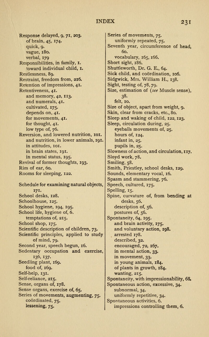 Response delayed, 9, 71, 203. of brain, 45, 174. quick, 9. vague, 180. verbal, 179 Responsibilities, in family, i. toward individual child, I. Restlessness, 89. Restraint, freedom from, 216. Retention of impressions, 41. Retentiveness, 41. and memory, 42, 113. and numerals, 41. cultivated, 175. depends on, 41. for movements, 41. for thought, 41. low type of, 76. Reversion, and lowered nutrition, loi. and nutrition, in lower animals, 191. in attitudes, loi. in brain states, 191. in mental status, 195. Revival of former thoughts, 193. Rim of ear, 60. Rooms for sleeping, 122. Schedule for examining natural objects, 171. School desks, 128. Schoolhouse, 125. School hygiene, 194, 195. School life, hygiene of, 6. temptations of, 215. School shop, 175. Scientific description of children, 73. Scientific principles, applied to study of mind, 79. Second year, speech begun, 16. Sedentary occupation and exercise, 136, 137- Seedling plant, 169. food of, 169. Self-help, 131. Self-reliance, 215. Sense, organs of, 178. Sense organs, exercise of, 65. Series of movements, augmenting, 75. coordinated, 75. lessening, 75. Series of movements, 75. uniformly repeated, 75. Seventh year, circumference of head, 60. vocabulary, 165,166. Short sight, 186. Shuttleworth, Dr. G. E., 64. Sick child, and coordination, io6. Sidgwick, Mrs. William H., 138. Sight, testing of, 78,79. Size, estimation of (see Muscle sense), 38. felt, 10. Size of object, apart from weight, 9. Skin, clear from cracks, etc., 80. Sleep and waking of child, 122,123. Sleep, circulation during, 25. eyeballs movements of, 25. hours of, 124. infant in, 25. pupils in, 25. Slowness of action, and circulation, 117. Sloyd work, 78. Smiling, 58. Smith, Priestley, school desks, 129. Sounds, elementary vocal, 16. Spasm and stammering, 76. Speech, cultured, 175. Spelling, 15. Spine, curvature of, from bending at desks, 56. description of, 56. postures of, 56. Spontaneity, 64, 195. and brain activity, 175. and voluntary action, 198. arrested 178. described, 32. encouraged, 72, 167. in mental action, 33. in movement, 33. in young animals, 184. of plants in growth, 184. wanting, 215. Spontaneity, with impressionability, 68. Spontaneous action, excessive, 34. subnormal, 34. uniformly repetitive, 34. Spontaneous activities, 6. impressions controlling them, 6.