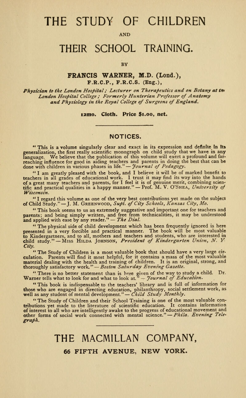 AND THEIR SCHOOL TRAINING. BY FRANCIS WARNER, M.D. (Lond.), F.R.C.P., F.R.C.S. (Eng.), Physician to the London Hospital; Lecturer on Therapeutics and on Botany at tn* London Hospital College; Formerly Hunterian Professor of Anatomy and Physiology in the Royal College of Surgeons of England. i2mo. Cloth. Price $i.oo, net. NOTICES.  This is a volume singularly clear and exact in its expression and definite In Us generalization, the first really scientific monograph on child study that we have in any language. We believe that the publication of this volume will exert a profound and far- reaching influence for good in aiding teachers and parents in doing the best that can be done with children in various phases in life. — Journal of Pedagogy.  I am greatly pleased with the book, and I believe it will be of marked benefit to teachers in all grades of educational work. I trust it may find its way into the hands of a great many teachers and parents, for I feel it is of genuine merit, combining scien- tific and practical qualities in a happy manner. — Prof. M. V. O'Shea, University of Wisconsin.  I regard this volume as one of the very best contributions yet made on the subject of Child Study. — J. M. Greenwood, Supt. of City Schools, Kansas City, Mo.  This book seems to us an extremely suggestive and important one for teachers and parents; and being simply written, and free from technicalities, it may be understood and applied with ease by any reader. — The Dial. *' The physical side of child development which has been frequently ignored is here presented in a very forcible and practical manner. The book will be most valuable to Kindergartners, and to all, mothers and teachers and students, who are interested in child study. — Miss Hilda Johnson, President of Kindergarten Union, N. V City.  The Study of Children is a most valuable book that should have a very large cir- culation. Parents will find it most helpful, for it contains a mass of the most valuable material dealing with the health and training of children. It is an original, strong, and thoroughly satisfactory work. — Boston Saturday Evening Gazette.  There is no better statement than is here given of the way to study a child. Dr. Warner tells what to look for and what to look at. ~ Journal of Education.  This book is indispensable to the teachers' library and is full of information for those who are engaged in directing education, philanthropy, social settlement work, as well as any student of mental development.— Child Study Monthly.  The Study of Children and their School Training is one of the most valuable con- tributions yet made to the literature of scientific education. It contains information of interest to all who are intelligently awake to the progress of educational movement and other forms of social work connected with mental science. — Phila. Evening Tele' graph. THE MACMILLAN COMPANY,