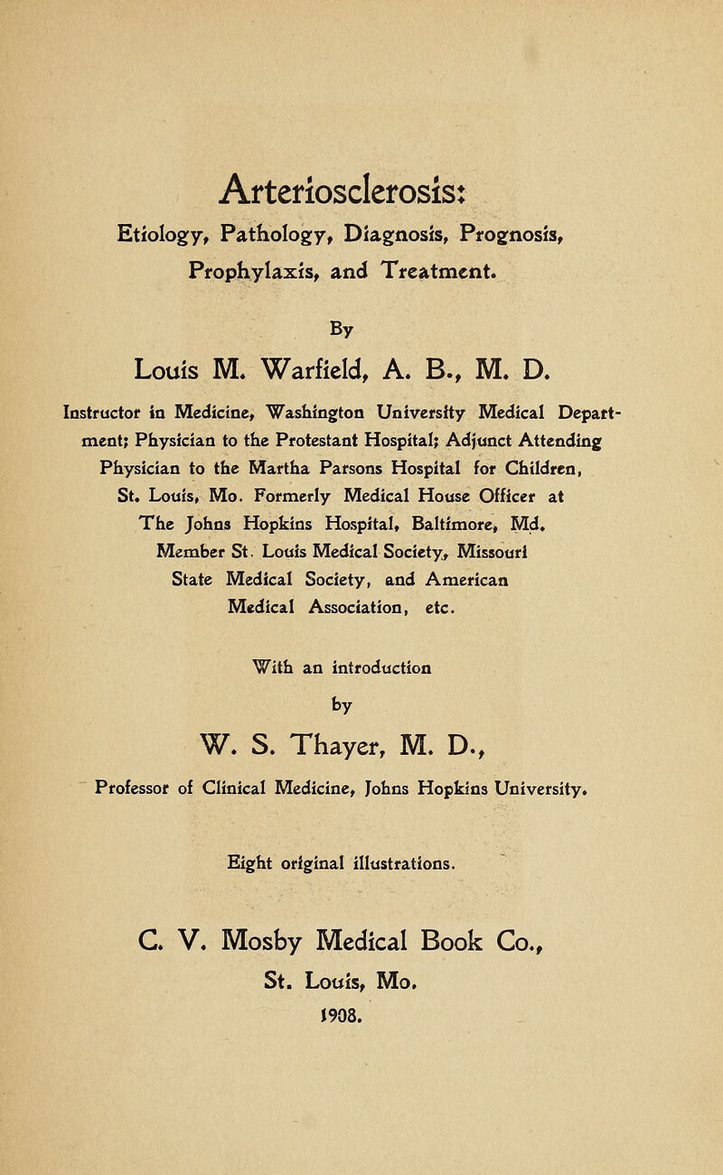 Arteriosclerosis: Etiology, Pathology, Diagnosis, Prognosis, Prophylaxis, and Treatment. By Louis M. Warficid, A. B., M. D. lastructof in Medicine, Washington University Medical Depart- ment; Physician to the Protestant Hospital; Adjunct Attending Physician to the Martha Parsons Hospital for Children, St, Louis» Mo. Formerly Medical House Officer at The Johns Hopkins Hospital, Baltimore, Md, Member St. Louis Medical Society, Missouri State Medical Society, and American Medical Association, etc. With an introduction by W. S. Thayer, M. D., Professor of Clinical Medicine, Johns Hopkins University. Eight original illustrations. C. V. Mosby Medical Book Co., St. Louis, Mo. J908.