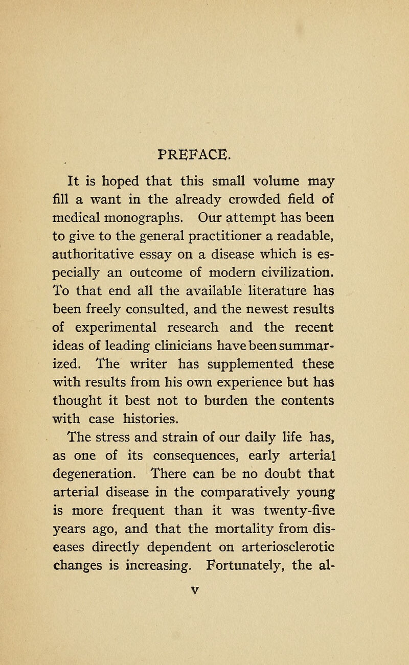 PREFACE. It is hoped that this small volume may fill a want in the already crowded field of medical monographs. Our attempt has been to give to the general practitioner a readable, authoritative essay on a disease which is es- pecially an outcome of modern civilization. To that end all the available literature has been freely consulted, and the newest results of experimental research and the recent ideas of leading clinicians have been summar- ized. The writer has supplemented these with results from his own experience but has thought it best not to burden the contents with case histories. The stress and strain of our daily life has, as one of its consequences, early arterial degeneration. There can be no doubt that arterial disease in the comparatively young is more frequent than it was twenty-five years ago, and that the mortality from dis- eases directly dependent on arteriosclerotic changes is increasing. Fortunately, the al-