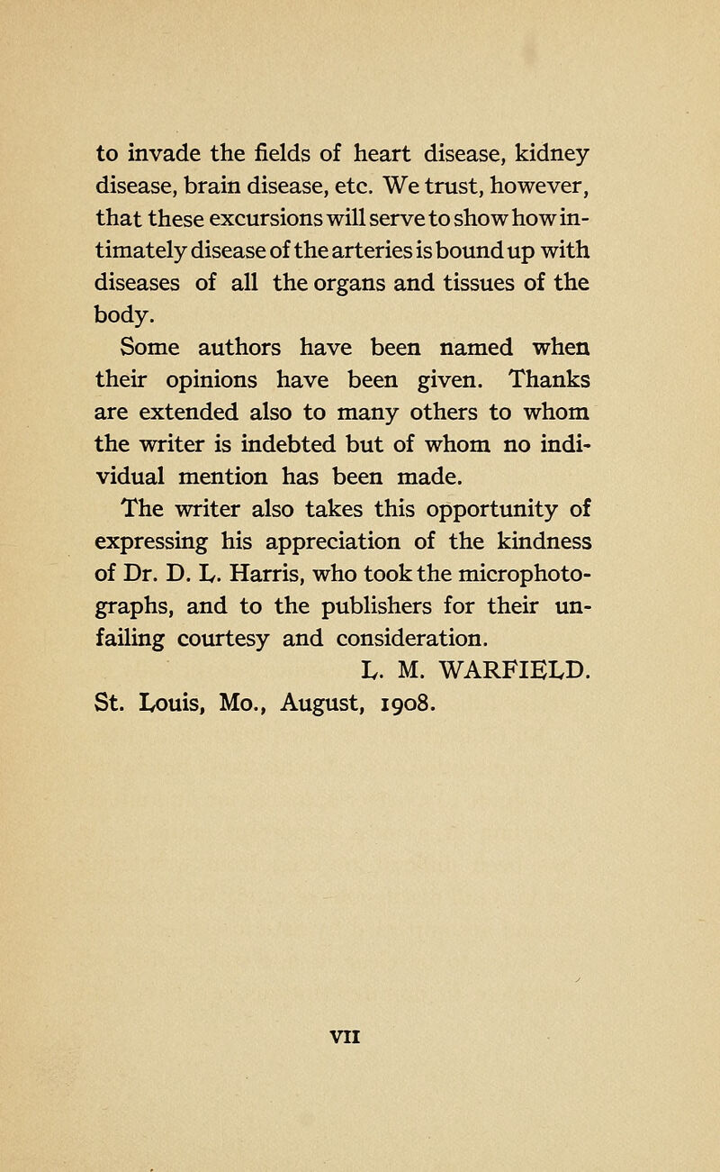 to invade the fields of heart disease, kidney- disease, brain disease, etc. We trust, however, that these excursions will serve to show how in- timately disease of the arteries is bound up with diseases of all the organs and tissues of the body. Some authors have been named when their opinions have been given. Thanks are extended also to many others to whom the writer is indebted but of whom no indi- vidual mention has been made. The writer also takes this opportunity of expressing his appreciation of the kindness of Dr. D. If. Harris, who took the microphoto- graphs, and to the publishers for their un- failing courtesy and consideration. L. M. WARFIELD. St. Louis, Mo., August, 1908.