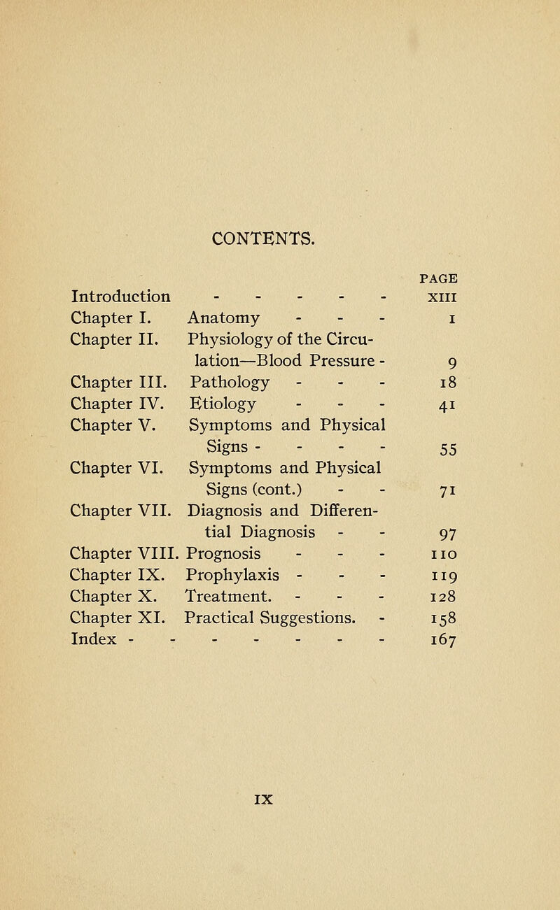 CONTENTS. PAGE Introduction xiii Chapter I. Anatomy - _ . i Chapter II. Physiology of the Circu- lation—Blood Pressure - 9 Chapter III. Pathology - - - 18 Chapter IV. Etiology . - . 41 Chapter V. Symptoms and Physical Signs - - - - 55 Chapter VI. Symptoms and Physical Signs (cont.) - - 71 Chapter VII. Diagnosis and Differen- tial Diagnosis - - 97 Chapter VIII. Prognosis - - - no Chapter IX. Prophylaxis - - - 119 Chapter X. Treatment. - - - 128 Chapter XI. Practical Suggestions. - 158 Index 167