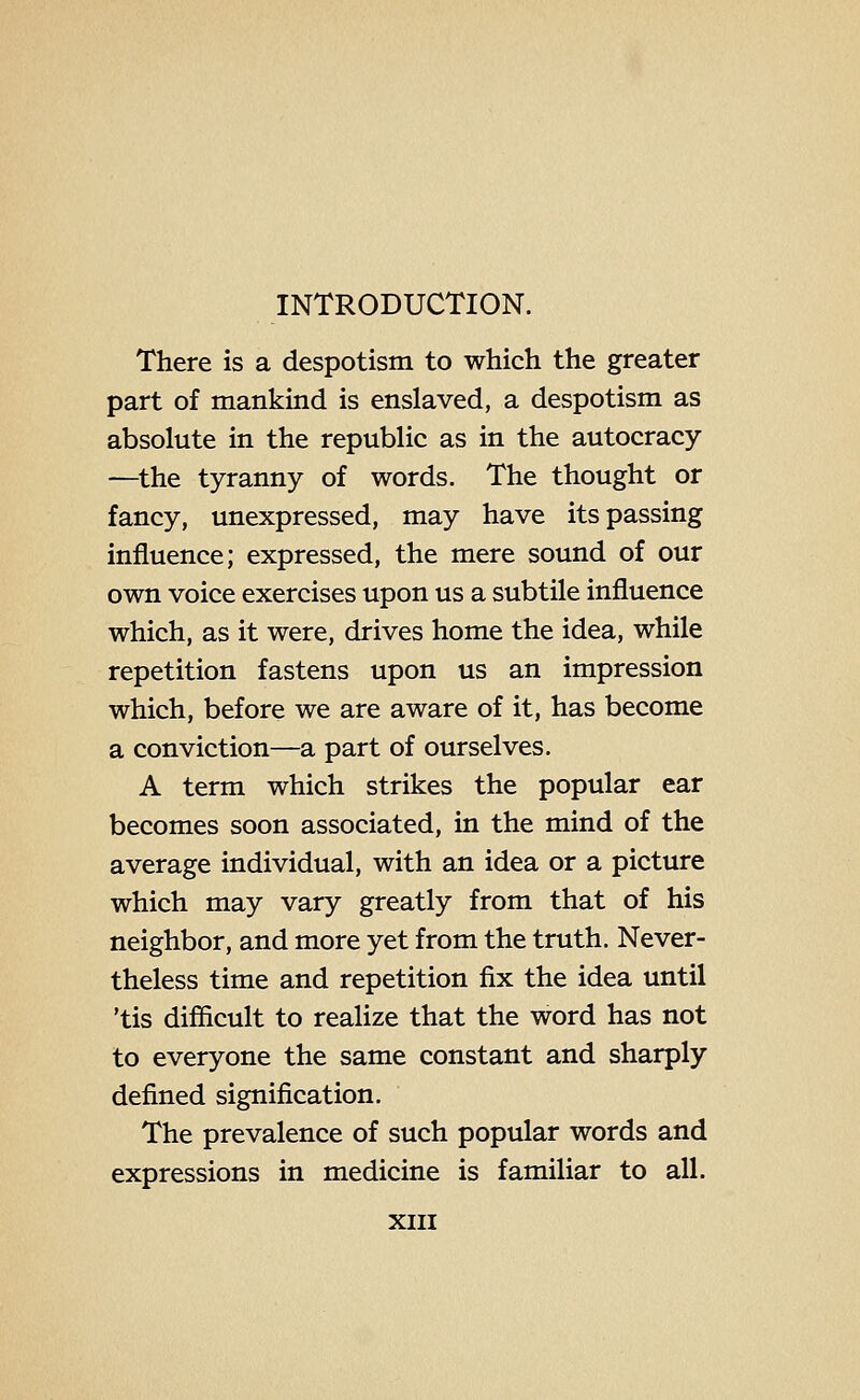 INTRODUCTION. There is a despotism to which the greater part of mankind is enslaved, a despotism as absolute in the republic as in the autocracy —^the tyranny of words. The thought or fancy, unexpressed, may have its passing influence; expressed, the mere sound of our own voice exercises upon us a subtile influence which, as it were, drives home the idea, while repetition fastens upon us an impression which, before we are aware of it, has become a conviction—a part of ourselves. A term which strikes the popular ear becomes soon associated, in the mind of the average individual, with an idea or a picture which may vary greatly from that of his neighbor, and more yet from the truth. Never- theless time and repetition fix the idea until 'tis difficult to realize that the word has not to everyone the same constant and sharply defined signification. The prevalence of such popular words and expressions in medicine is familiar to all.
