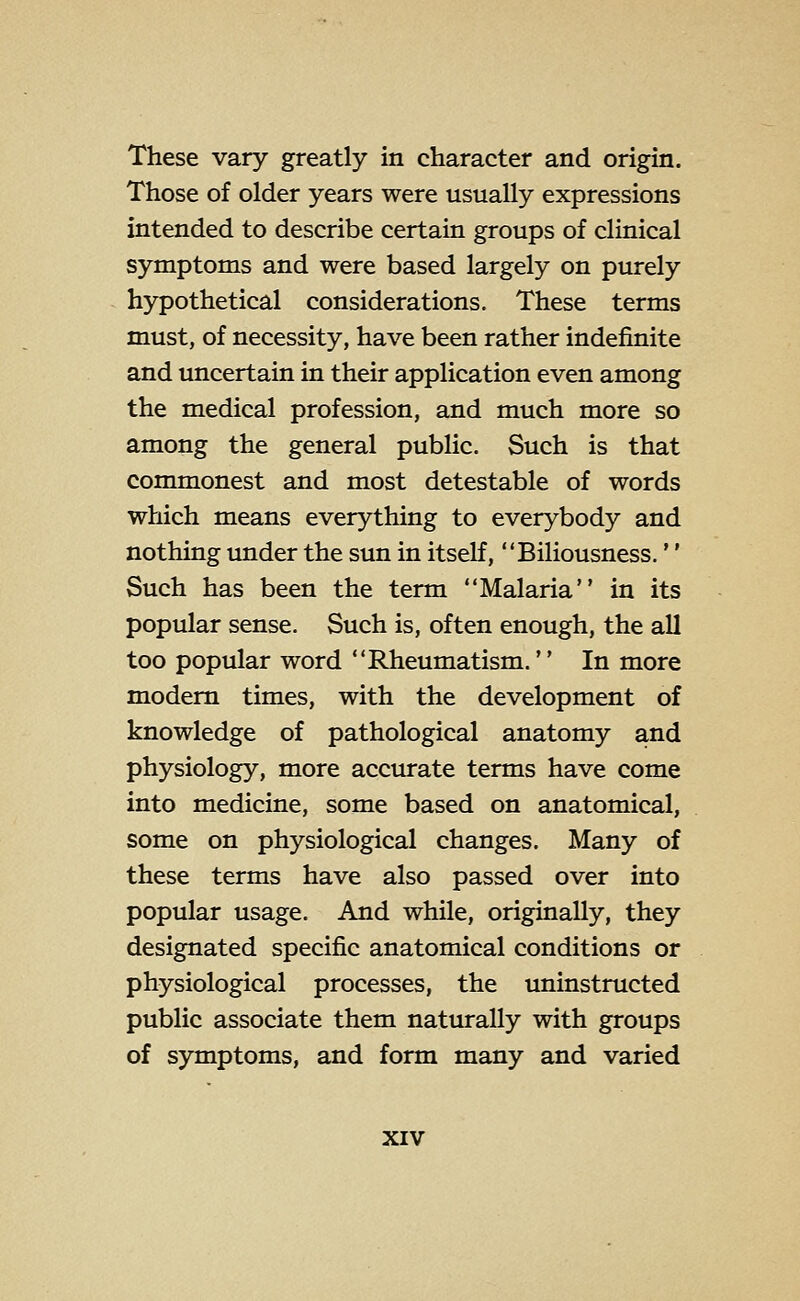 These vary greatly in character and origin. Those of older years were usually expressions intended to describe certain groups of clinical symptoms and were based largely on purely hypothetical considerations. These terms must, of necessity, have been rather indefinite and uncertain in their application even among the medical profession, and much more so among the general public. Such is that commonest and most detestable of words which means everything to everybody and nothing under the sun in itself, Biliousness.'' Such has been the term Malaria in its popular sense. Such is, often enough, the all too popular word Rheumatism.'' In more modem times, with the development of knowledge of pathological anatomy and physiology, more accurate terms have come into medicine, some based on anatomical, some on physiological changes. Many of these terms have also passed over into popular usage. And while, originally, they designated specific anatomical conditions or physiological processes, the uninstructed public associate them naturally with groups of symptoms, and form many and varied