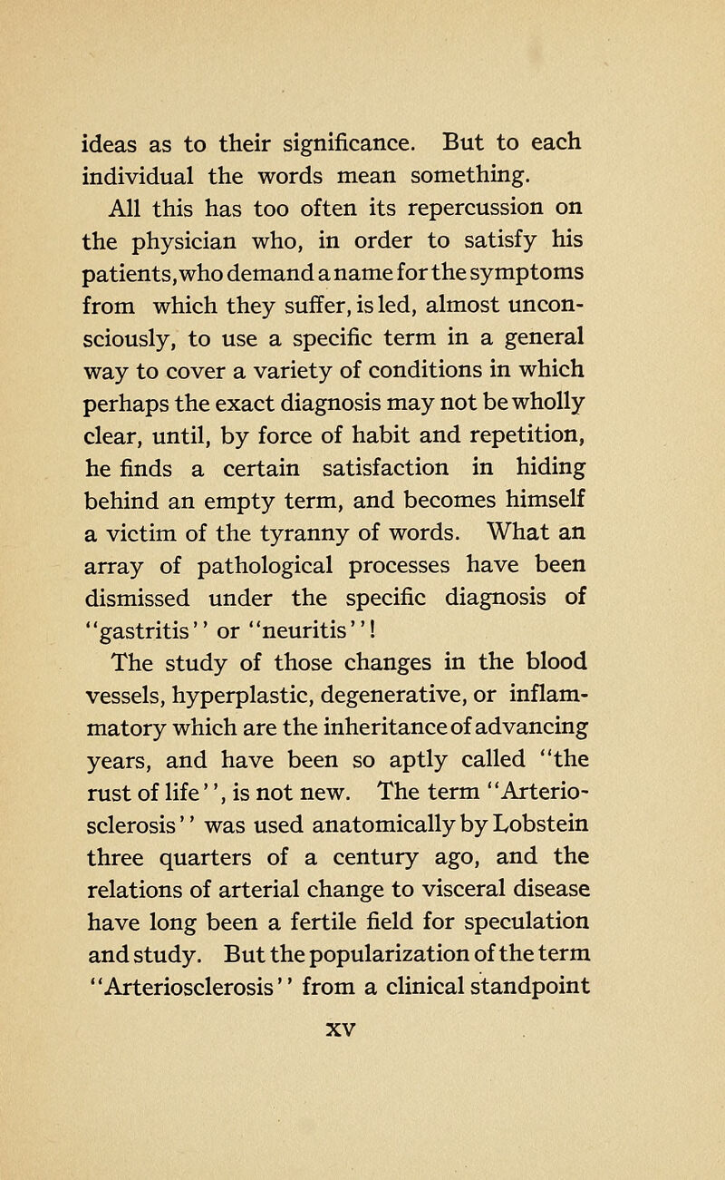 ideas as to their significance. But to each individual the words mean something. All this has too often its repercussion on the physician who, in order to satisfy his patients, who demand a name for the symptoms from which they suffer, is led, almost uncon- sciously, to use a specific term in a general way to cover a variety of conditions in which perhaps the exact diagnosis may not be wholly clear, until, by force of habit and repetition, he finds a certain satisfaction in hiding behind an empty term, and becomes himself a victim of the tyranny of words. What an array of pathological processes have been dismissed under the specific diagnosis of ' 'gastritis  or ' 'neuritis''! The study of those changes in the blood vessels, hyperplastic, degenerative, or inflam- matory which are the inheritance of advancing years, and have been so aptly called the rust of life , is not new. The term Arterio- sclerosis '' was used anatomically by Lobstein three quarters of a century ago, and the relations of arterial change to visceral disease have long been a fertile field for speculation and study. But the popularization of the term Arteriosclerosis from a clinical standpoint