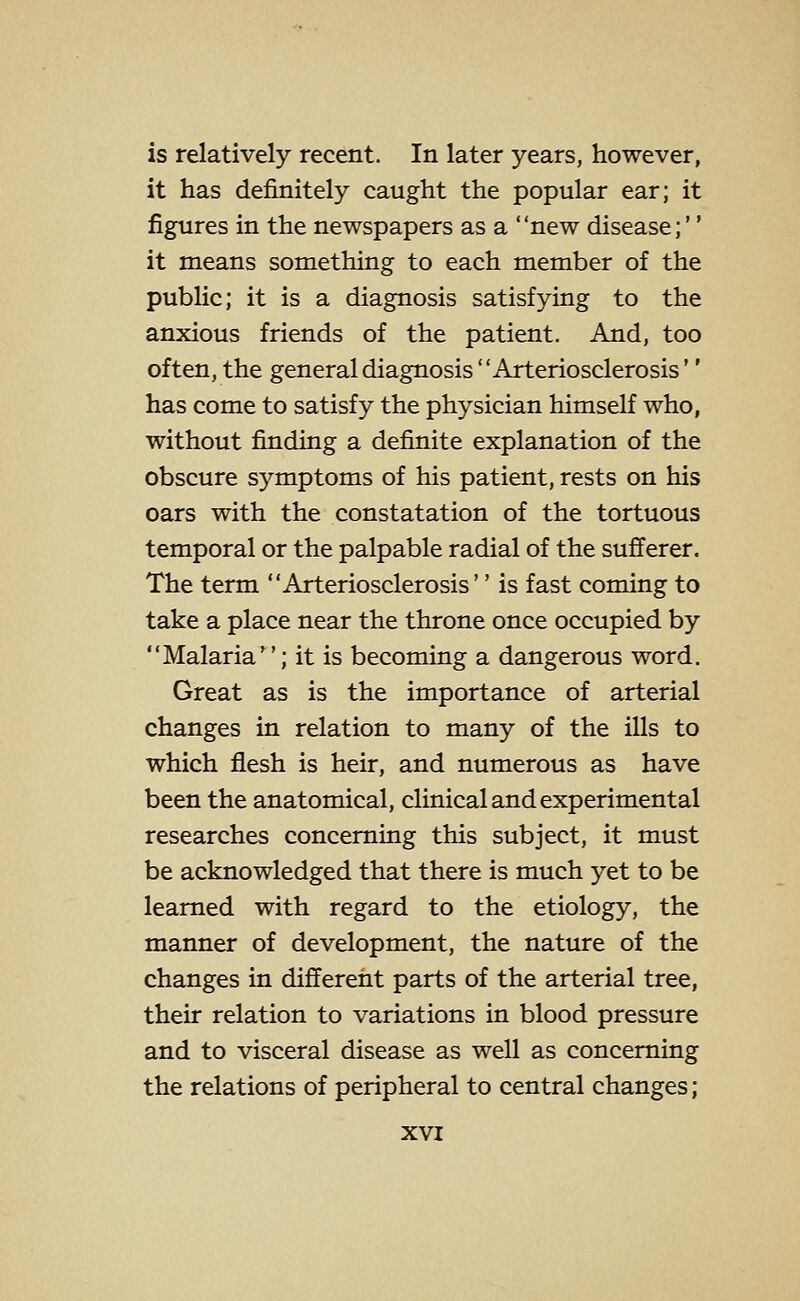 is relatively recent. In later years, however, it has definitely caught the popular ear; it figures in the newspapers as a new disease;'' it means something to each member of the public; it is a diagnosis satisfying to the anxious friends of the patient. And, too often, the general diagnosis Arteriosclerosis'' has come to satisfy the physician himself who, without finding a definite explanation of the obscure symptoms of his patient, rests on his oars with the constatation of the tortuous temporal or the palpable radial of the sufferer. The term Arteriosclerosis'' is fast coming to take a place near the throne once occupied by Malaria; it is becoming a dangerous word. Great as is the importance of arterial changes in relation to many of the ills to which flesh is heir, and numerous as have been the anatomical, clinical and experimental researches concerning this subject, it must be acknowledged that there is much yet to be learned with regard to the etiology, the manner of development, the nature of the changes in different parts of the arterial tree, their relation to variations in blood pressure and to visceral disease as well as concerning the relations of peripheral to central changes;