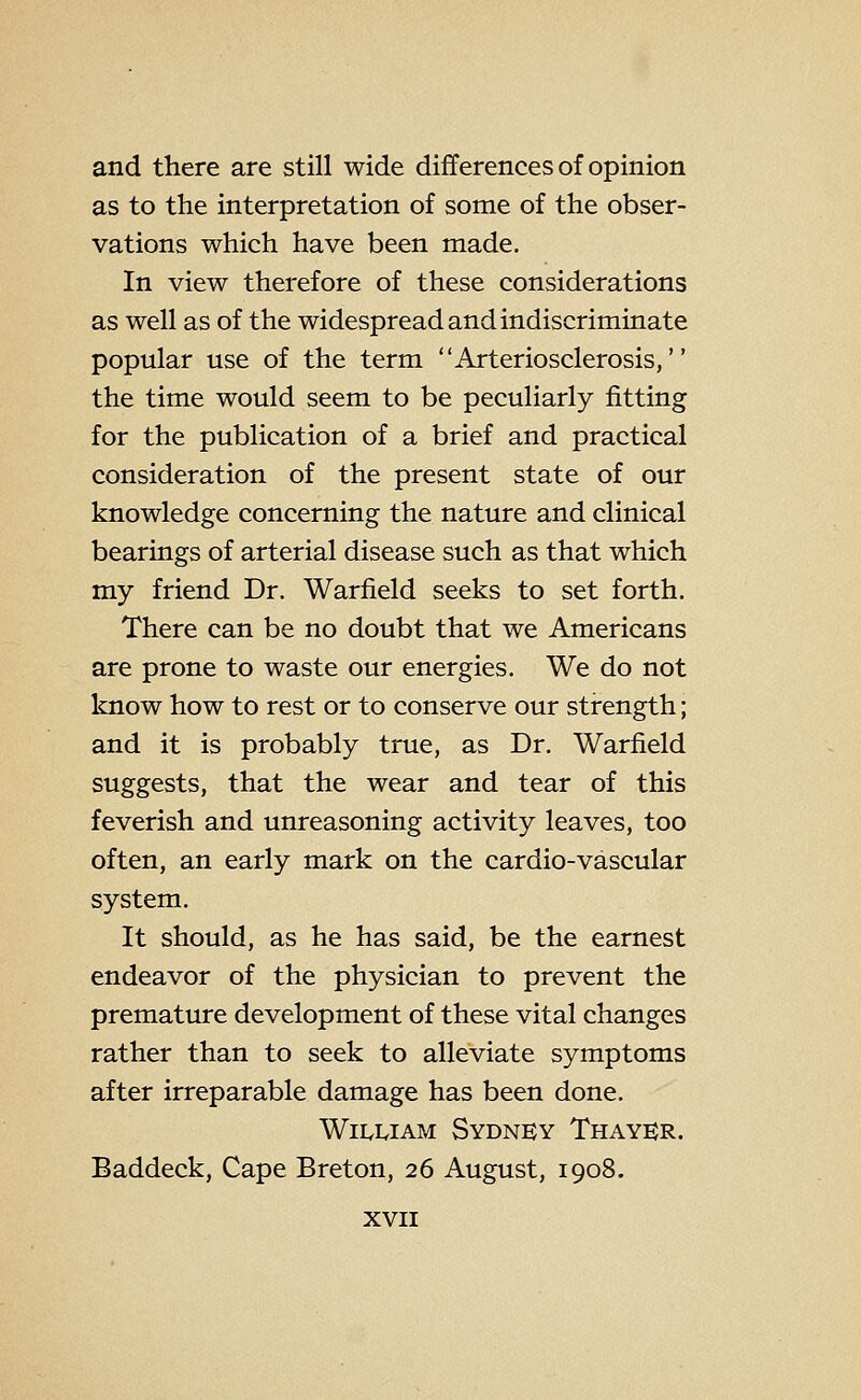 and there are still wide differences of opinion as to the interpretation of some of the obser- vations which have been made. In view therefore of these considerations as well as of the widespread and indiscriminate popular use of the term Arteriosclerosis, the time would seem to be peculiarly fitting for the publication of a brief and practical consideration of the present state of our knowledge concerning the nature and clinical bearings of arterial disease such as that which my friend Dr. Warfield seeks to set forth. There can be no doubt that we Americans are prone to waste our energies. We do not know how to rest or to conserve our strength; and it is probably true, as Dr. Warfield suggests, that the wear and tear of this feverish and unreasoning activity leaves, too often, an early mark on the cardio-vascular system. It should, as he has said, be the earnest endeavor of the physician to prevent the premature development of these vital changes rather than to seek to alleviate symptoms after irreparable damage has been done. Wii^iyiAM Sydney Thayer. Baddeck, Cape Breton, 26 August, 1908.