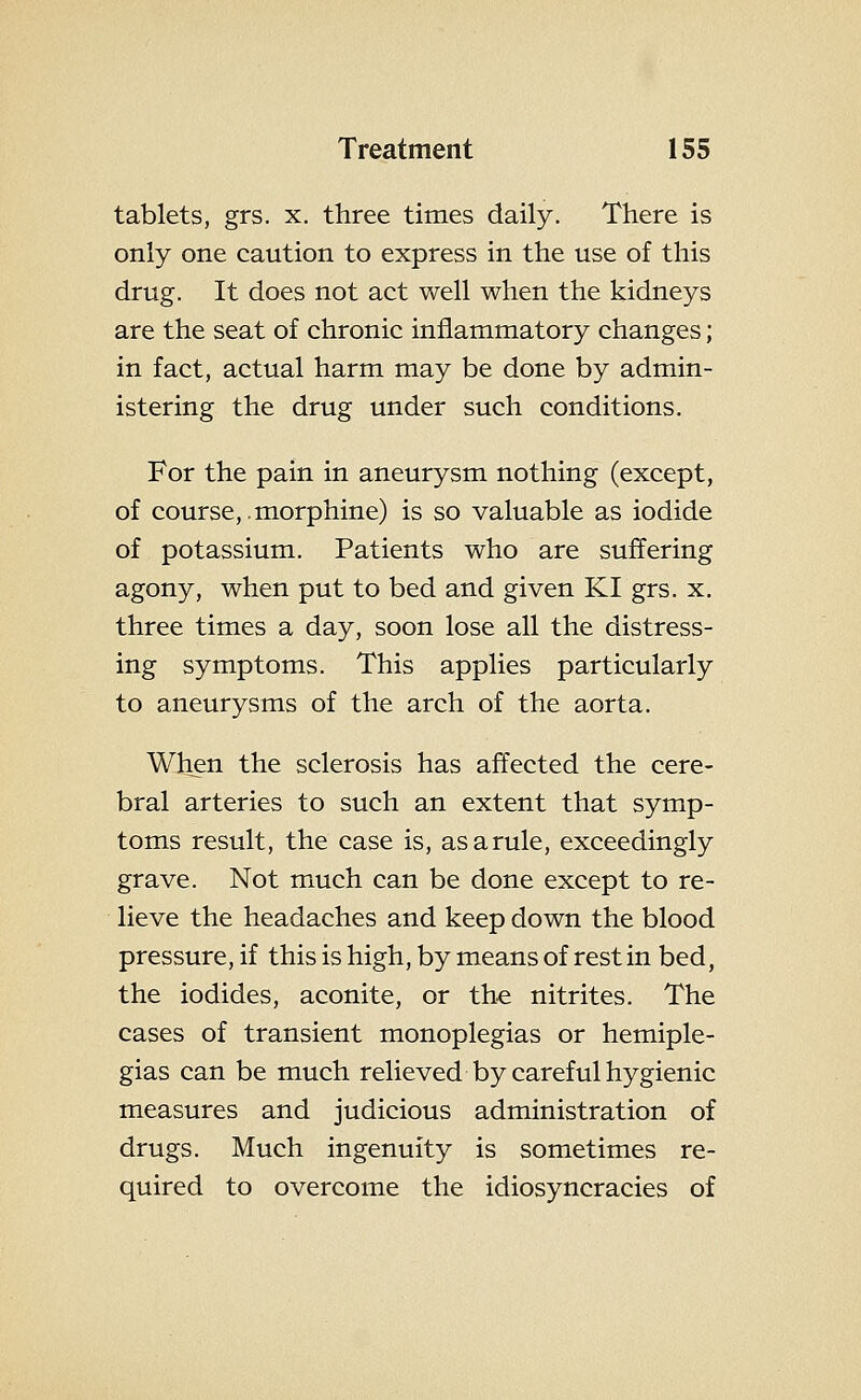 tablets, grs. x. three times daily. There is only one caution to express in the use of this drug. It does not act well when the kidneys are the seat of chronic inflammatory changes; in fact, actual harm may be done by admin- istering the drug under such conditions. For the pain in aneurysm nothing (except, of course, .morphine) is so valuable as iodide of potassium. Patients who are suffering agony, when put to bed and given KI grs. x. three times a day, soon lose all the distress- ing symptoms. This applies particularly to aneurysms of the arch of the aorta. When the sclerosis has affected the cere- bral arteries to such an extent that symp- toms result, the case is, as a rule, exceedingly grave. Not much can be done except to re- lieve the headaches and keep down the blood pressure, if this is high, by means of rest in bed, the iodides, aconite, or the nitrites. The cases of transient monoplegias or hemiple- gias can be much relieved by careful hygienic measures and judicious administration of drugs. Much ingenuity is sometimes re- quired to overcome the idiosyncracies of
