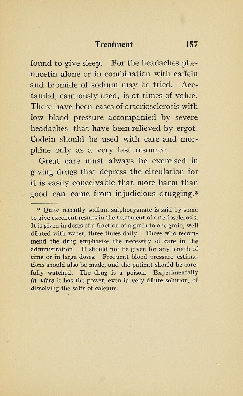 found to give sleep. For the headaches phe- nacetin alone or in combination with caffein and bromide of sodium may be tried. Ace- tanilid, cautiously used, is at times of value. There have been cases of arteriosclerosis with low blood pressure accompanied by severe headaches that have been relieved by ergot. Codein should be used with care and mor- phine only as a very last resource. Great care must always be exercised in giving drugs that depress the circulation for it is easily conceivable that more harm than good can come from injudicious drugging.* * Quite recently sodium sulphocyanate is said by some to give excellent results in the treatment of arteriosclerosis. It is given in doses of a fraction of a grain to one grain, well diluted with water, three times daily. Those who recom- mend the drug emphasize the necessity of care in the administration. It should not be given for any length of time or in large doses. Frequent blood pressure estima- tions should also be made, and the patient should be care- fully watched. The drug is a poison. Experimentally in vitro it has the power, even in very dilute solution, of dissolving the salts of calcium.