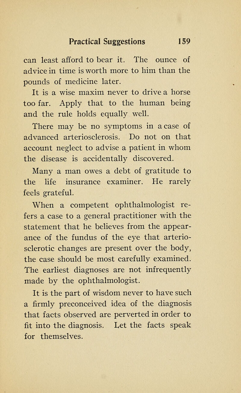can least afford to bear it. The ounce of advice in time is worth more to him than the pounds of medicine later. It is a wise maxim never to drive a horse too far. Apply that to the human being and the rule holds equally well. There may be no symptoms in a case of advanced arteriosclerosis. Do not on that account neglect to advise a patient in whom the disease is accidentally discovered. Many a man owes a debt of gratitude to the life insurance examiner. He rarely feels grateful. When a competent ophthalmologist re- fers a case to a general practitioner with the statement that he believes from the appear- ance of the fundus of the eye that arterio- sclerotic changes are present over the body, the case should be most carefully examined. The earliest diagnoses are not infrequently made by the ophthalmologist. It is the part of wisdom never to have such a firmly preconceived idea of the diagnosis that facts observed are perverted in order to fit into the diagnosis. Let the facts speak for themselves.