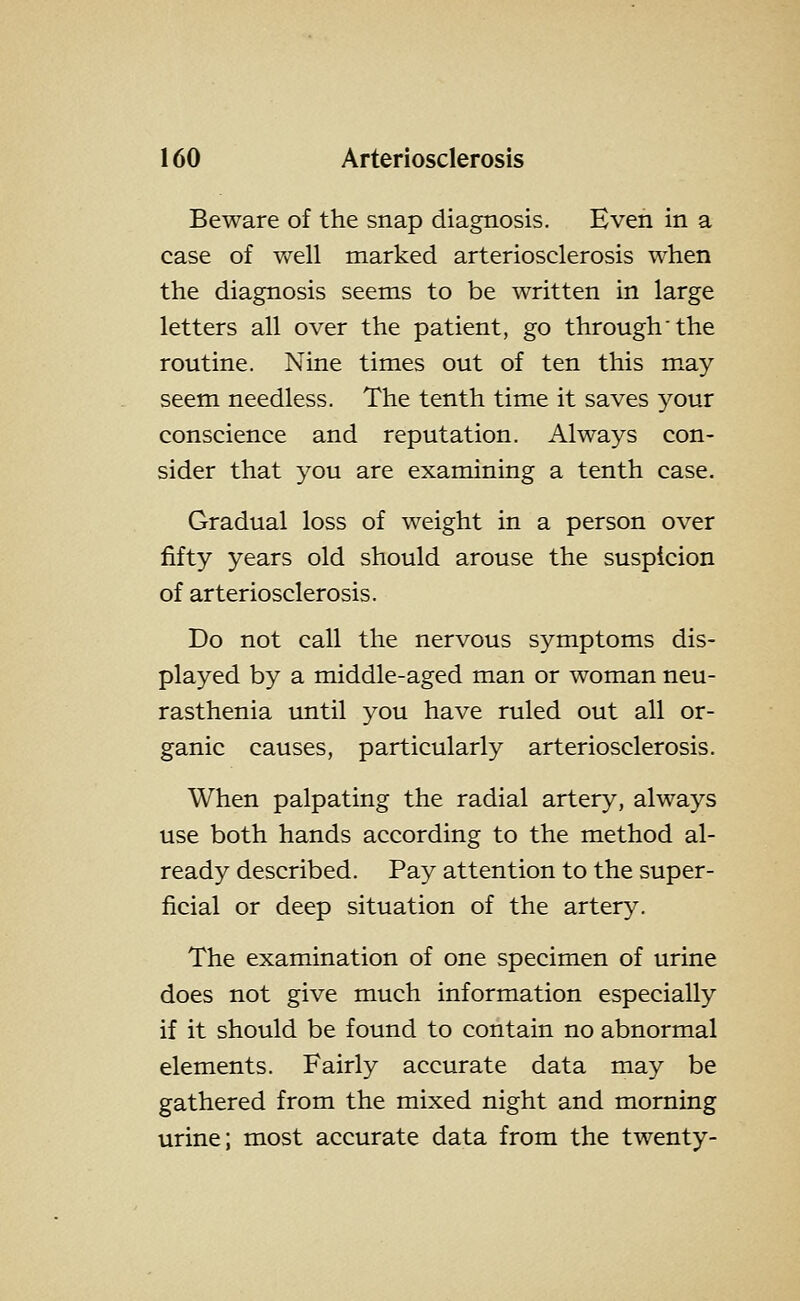 Beware of the snap diagnosis. Even in a case of v>^ell marked arteriosclerosis when the diagnosis seems to be written in large letters all over the patient, go through'the routine. Nine times out of ten this may seem needless. The tenth time it saves your conscience and reputation. Always con- sider that you are examining a tenth case. Gradual loss of weight in a person over fifty years old should arouse the suspicion of arteriosclerosis. Do not call the nervous symptoms dis- played by a middle-aged man or woman neu- rasthenia until you have ruled out all or- ganic causes, particularly arteriosclerosis. When palpating the radial artery, always use both hands according to the method al- ready described. Pay attention to the super- ficial or deep situation of the arter>^ The examination of one specimen of urine does not give much information especially if it should be found to contain no abnormal elements. Fairly accurate data may be gathered from the mixed night and morning urine; most accurate data from the twenty-
