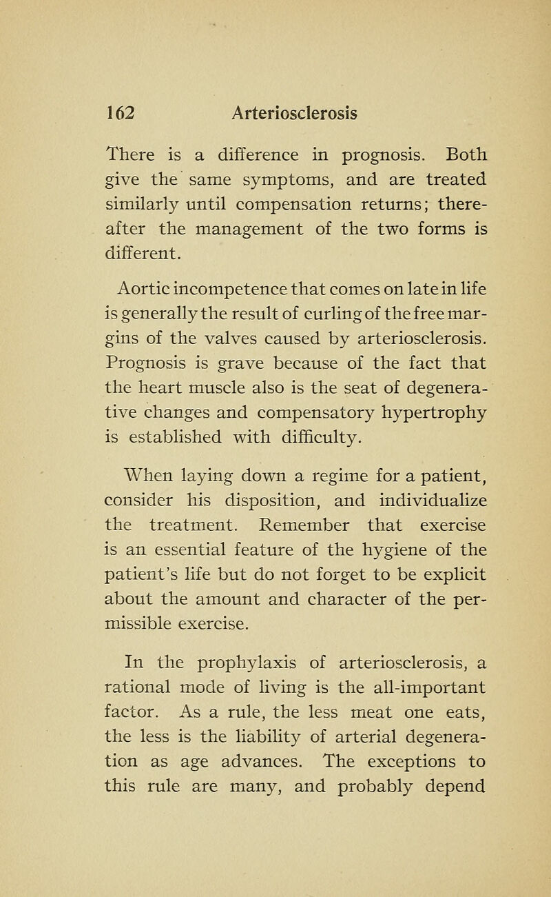 There is a difference in prognosis. Both give the same symptoms, and are treated similarly until compensation returns; there- after the management of the two forms is different. Aortic incompetence that comes on late in life is generally the result of curling of the free mar- gins of the valves caused by arteriosclerosis. Prognosis is grave because of the fact that the heart muscle also is the seat of degenera- tive changes and compensatory hypertrophy is established with difficulty. When laying down a regime for a patient, consider his disposition, and individualize the treatment. Remember that exercise is an essential feature of the hygiene of the patient's life but do not forget to be explicit about the amount and character of the per- missible exercise. In the prophylaxis of arteriosclerosis, a rational mode of living is the all-important factor. As a rule, the less meat one eats, the less is the liability of arterial degenera- tion as age advances. The exceptions to this rule are many, and probably depend
