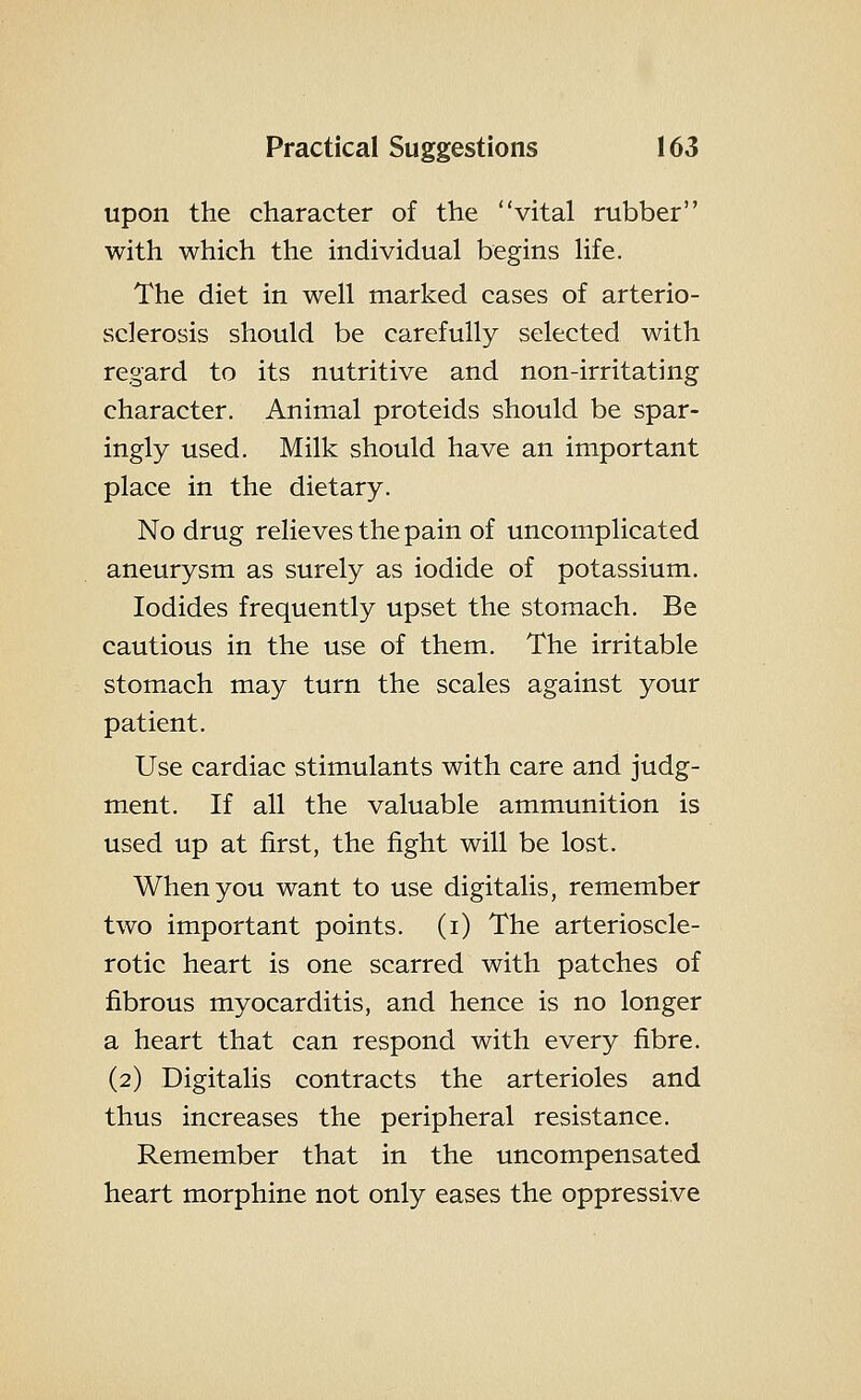 upon the character of the vital rubber with which the individual begins life. The diet in well marked cases of arterio- sclerosis should be carefully selected with regard to its nutritive and non-irritating character. Animal proteids should be spar- ingly used. Milk should have an important place in the dietary. No drug relieves the pain of uncomplicated aneurysm as surely as iodide of potassium. Iodides frequently upset the stomach. Be cautious in the use of them. The irritable stomach may turn the scales against your patient. Use cardiac stimulants with care and judg- ment. If all the valuable ammunition is used up at first, the fight will be lost. When you want to use digitalis, remember two important points, (i) The arterioscle- rotic heart is one scarred with patches of fibrous myocarditis, and hence is no longer a heart that can respond with every fibre. (2) Digitalis contracts the arterioles and thus increases the peripheral resistance. Remember that in the uncompensated heart morphine not only eases the oppressive