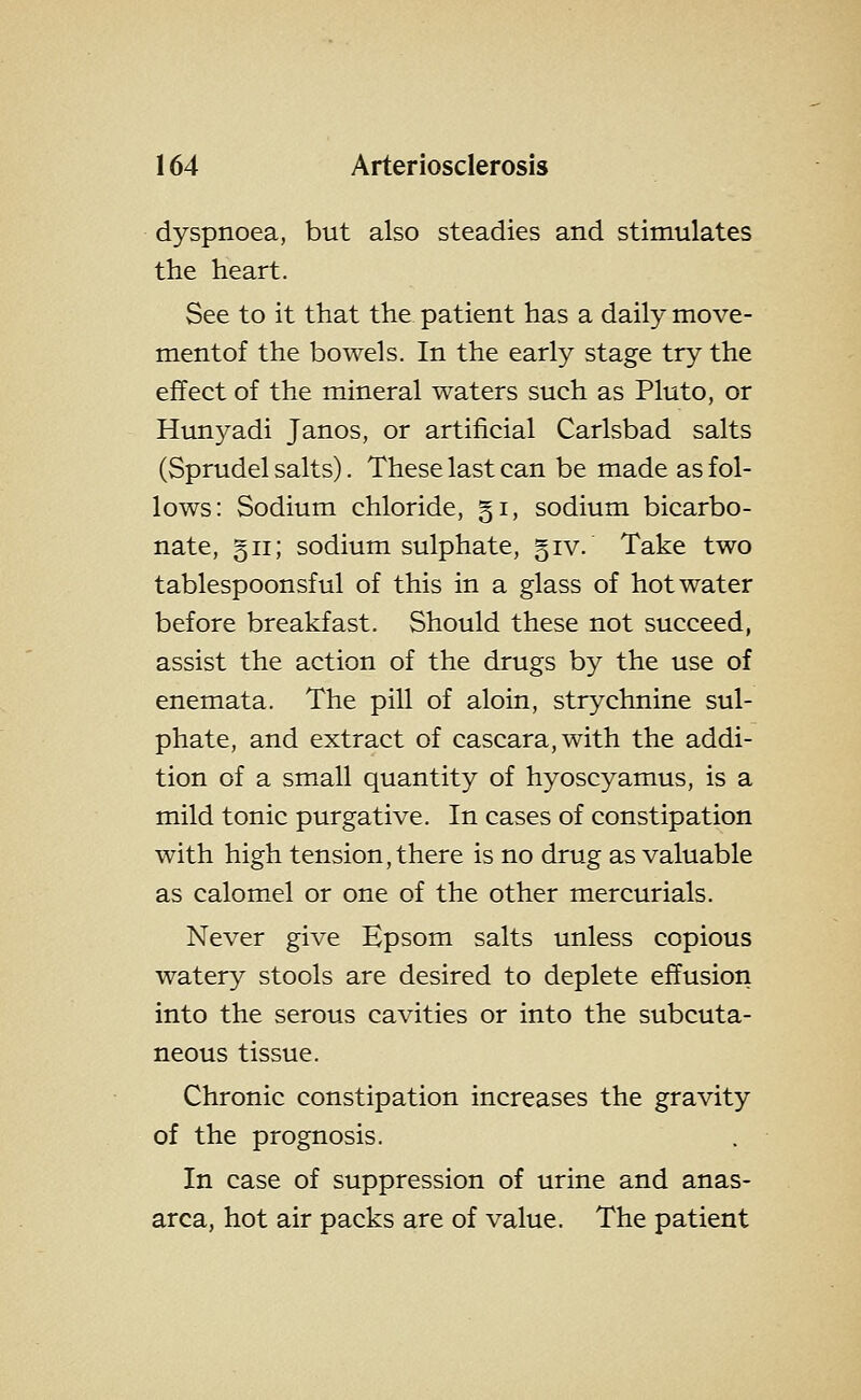 dyspnoea, but also steadies and stimulates the heart. See to it that the patient has a daily move- mentof the bowels. In the early stage try the effect of the mineral waters such as Pluto, or Hunyadi Janos, or artificial Carlsbad salts (Sprudel salts). These last can be made as fol- lows: Sodium chloride, §i, sodium bicarbo- nate, §ii; sodium sulphate, giv. Take two tablespoonsful of this in a glass of hot water before breakfast. Should these not succeed, assist the action of the drugs by the use of enemata. The pill of aloin, strychnine sul- phate, and extract of cascara,with the addi- tion of a small quantity of hyoscyamus, is a mild tonic purgative. In cases of constipation with high tension, there is no drug as valuable as calomel or one of the other mercurials. Never give Epsom salts unless copious watery stools are desired to deplete effusion into the serous cavities or into the subcuta- neous tissue. Chronic constipation increases the gravity of the prognosis. In case of suppression of urine and anas- arca, hot air packs are of value. The patient