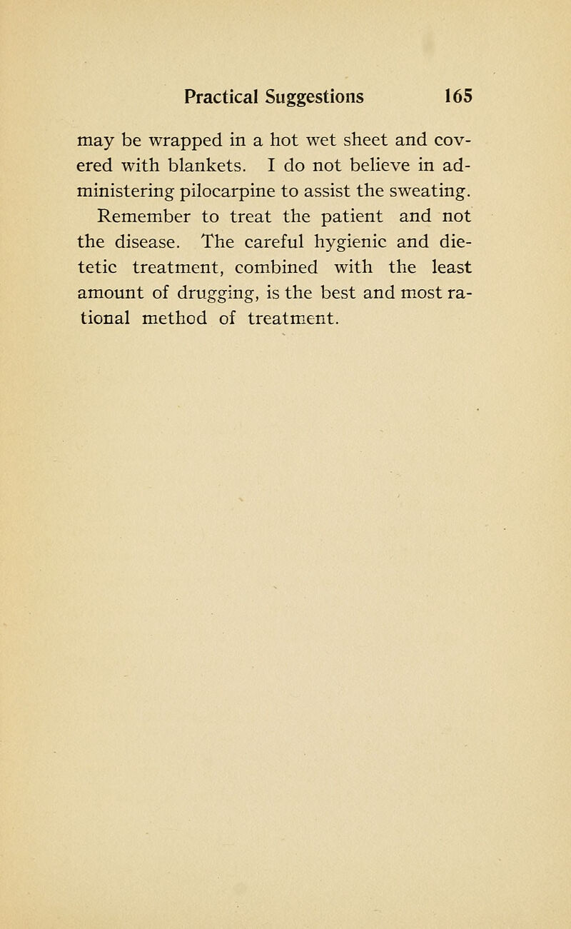 may be wrapped in a hot wet sheet and cov- ered with blankets. I do not beHeve in ad- ministering pilocarpine to assist the sweating. Remember to treat the patient and not the disease. The careful hygienic and die- tetic treatment, combined with the least amount of drugging, is the best and most ra- tional method of treatment.