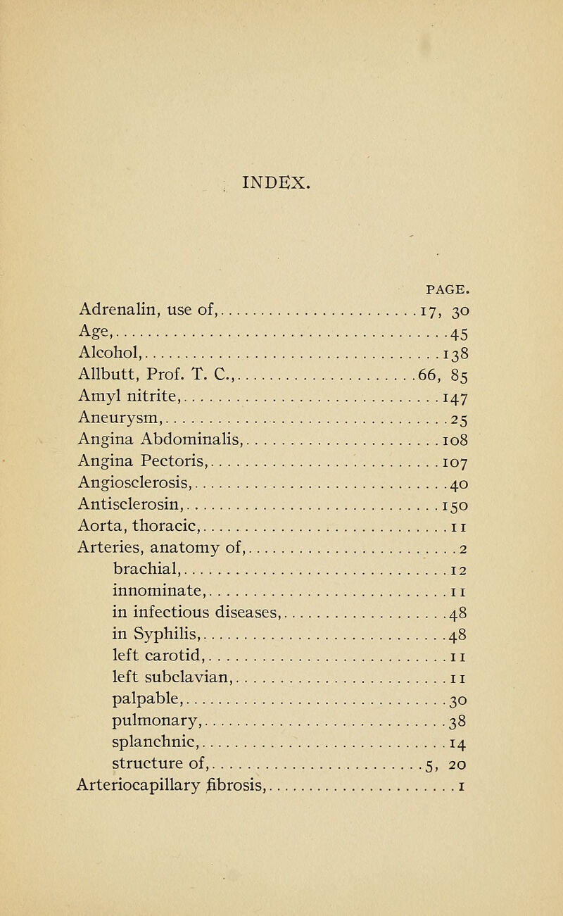 INDEX. PAGE. Adrenalin, use of, 17, 30 Age, 45 Alcohol, 138 Allbutt, Prof. T. C, 66, 85 Amyl nitrite, 147 Aneurysm, 25 Angina Abdominalis, 108 Angina Pectoris, 107 Angiosclerosis, 40 Antisclerosin, 150 Aorta, thoracic, 11 Arteries, anatomy of, 2 brachial, 12 innominate, 11 in infectious diseases, 48 in Syphilis, 48 left carotid, 11 left subclavian, 11 palpable, 30 pulmonary, 38 splanchnic, 14 structure of, 5, 20 Arteriocapillary fibrosis, i