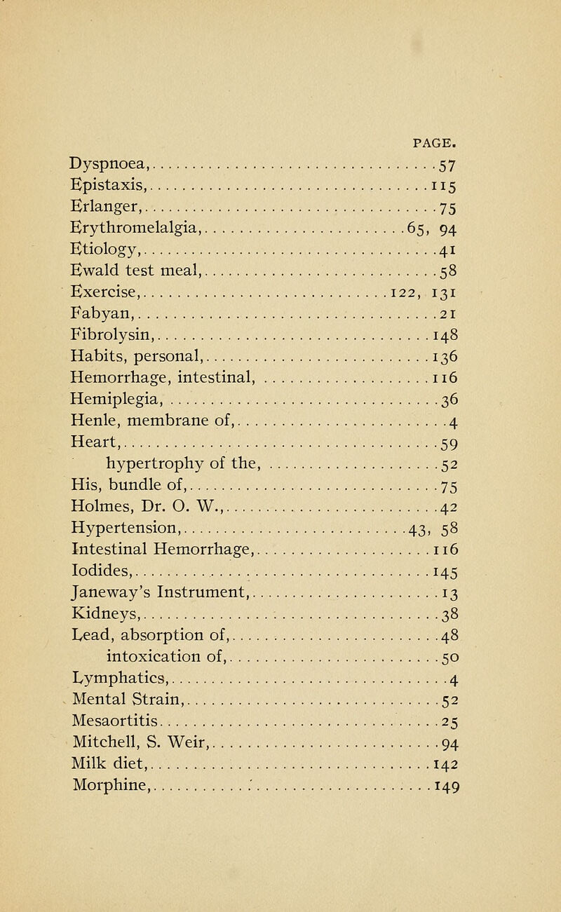Dyspnoea, 57 Epistaxis, 115 Erlanger, 75 Brythromelalgia, 65, 94 Etiology, 41 Ewald test meal, 58 Exercise, 122, 131 Fabyan, 21 Fibrolysin, 148 Habits, personal, 136 Hemorrhage, intestinal, 116 Hemiplegia, 36 Henle, membrane of, 4 Heart, 59 hypertrophy of the, 52 His, bundle of, 75 Holmes, Dr. O. W., 42 Hypertension, 43, 58 Intestinal Hemorrhage, 116 Iodides, 145 Janeway's Instrument, 13 Kidneys, 38 Lead, absorption of, 48 intoxication of, 50 Lymphatics, 4 Mental Strain, 52 Mesaortitis 25 Mitchell, S. Weir, 94 Milk diet, 142 Morphine, .' 149
