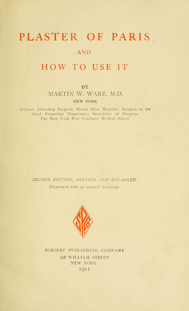 PLASTER OF PARIS AND HOW TO USE IT BY ^lARTIN W. WARE, M.D. NEW YORK Adjunct Attending Surgeon, Blount Sinai Hospital; Surgeon to the Good Samaritan Dispensarj'; Instructor of Surgery, The New York Post Graduate Medical School SECO-ND EDITION. REVISED AND ENLARGED. Illustrated with go original drawings. SURGERY PUBLISHING COMPANY 92 WILLIAM STREET NEW YORK I9II