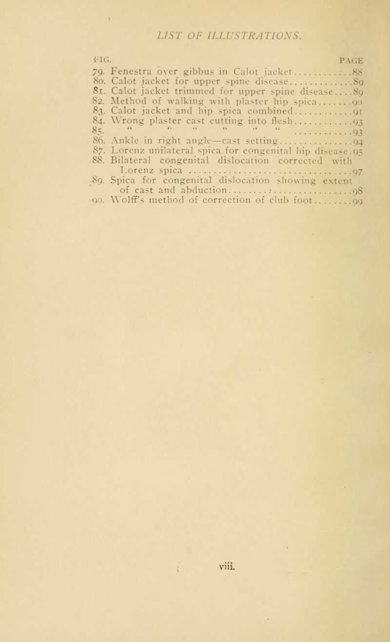 iiG. pa«;k 79. Fenestra over gibbus in Calot jackt-t KS 80. Calot jacket for upper spine disease 89 81. Calot jacket trimmed for upper spine disease... .89 82. Method of walking with i)lastcr hip spica 90 83. Calot jacket and liip spica combined gi 84. Wrong plaster cast cutting into flesh q^ 85-     ■'  93 86. Ankle in right angle—cast setting 04 87. Lorenz unilateral sjjica for congenital hip disease.05 88. Bilateral congenital dislocation corrected with Lorenz spica 97 89. Spica for congenital dislocation showing e.xtent of cast and abduction ; gS • 90. Wolff's metliod of correction of club foot go vni.