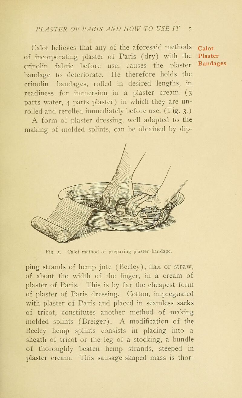 Calot believes that any of the aforesaid methods of incorporating plaster of Paris (dry) with the crinolin fabric before use, causes the plaster bandage to deteriorate. He therefore holds the crinolin bandages, rolled in desired lengths, in readiness for immersion in a plaster cream (3 parts water, 4 parts plaster) in which they are un- rolled and rerolled immediately before use. (Fig. 3.) A form of plaster dressing, well adapted to the making of molded splints, can be obtained by dip- Calot Plaster Bandages Fig. 3. Calot method of preparing plaster bandage. ping strands of hemp jute (Beeley), flax or straw, of about the width of the finger, in a cream of plaster of Paris. This is by far the cheapest form of plaster of Paris dressing. Cotton, impregnated with plaster of Paris and placed in seamless sacks of tricot, constitutes another method of making molded splints (Breiger). A modification of the Beeley hemp splints consists in placing into a sheath of tricot or the leg of a stocking, a bundle of thoroughly beaten hemp strands, steeped in plaster cream. This sausage-shaped mass is thor-