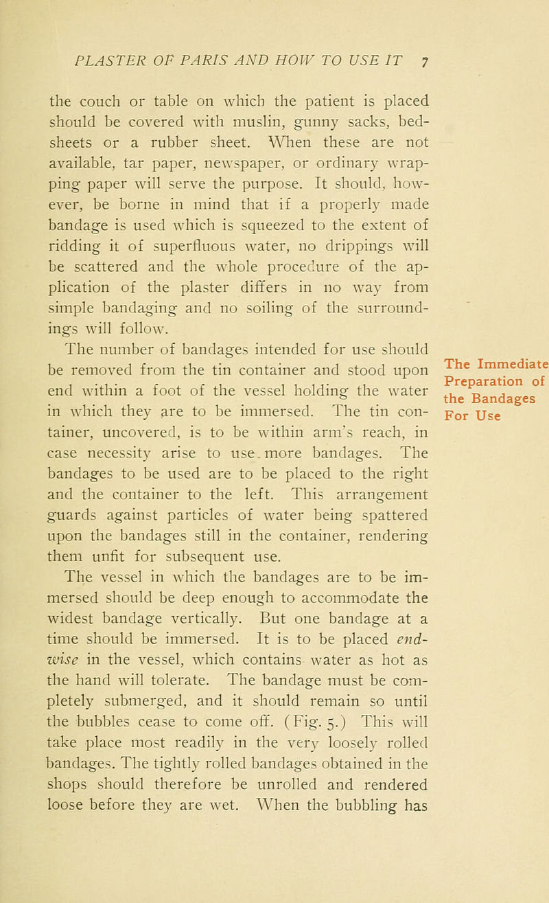 The Immediate Preparation of the Bandages PLASTER OF PARIS AND HOW TO USE IT 7 the couch or table on which the patient is placed should be covered Avith muslin, gunny sacks, bed- sheets or a rubber sheet. When these are not available, tar paper, newspaper, or ordinary wrap- ping paper will serve the purpose. It should, how- ever, be borne in mind that if a properly made bandage is used which is squeezed to the extent of ridding it of superfluous water, no drippings will be scattered and the whole procedure of the ap- plication of the plaster differs in no way from simple bandaging and no soiling of the surround- ings will follow. The number of bandages intended for use should be removed from the tin container and stood upon end within a foot of the vessel holding the water in which they are to be immersed. The tin con- -p^^ Use tainer, uncovered, is to be within arm's reach, in case necessity arise to use .more bandages. The bandages to be used are to be placed to the right and the container to the left. This arrangement guards against particles of water being spattered upon the bandages still in the container, rendering them unfit for subsequent use. The vessel in which the bandages are to be im- mersed should be deep enough to accommodate the widest bandage vertically. But one bandage at a time should be immersed. It is to be placed end- zvise in the vessel, which contains water as hot as the hand will tolerate. The bandage must be com- pletely submerged, and it should remain so until the bubbles cease to come oiT. (Fig. 5.) This will take place most readily in the very loosely rolled bandages. The tightly rolled bandages obtained in the shops should therefore be unrolled and rendered loose before they are wet. When the bubbling has