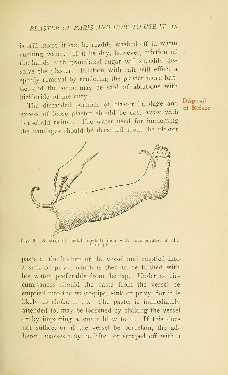 is still moist, it can be readily washed off in warm running water. If it be dry, however, friction of the hands with granulated sugar will speedily dis- solve the plaster. Friction with salt will effect a speedy removal by rendering the plaster more brit- tle, and the same may be said of ablutions with bichloride of mercury. The discarded portions of plaster bandage and ^j^p^f^gg excess of loose plaster should be cast away with household refuse. The water used for immersing the bandages should be decanted from the plaster Fig. 8. A strip of metal one-half inch wide incorporated in the bandage. paste at the bottom of the vessel and emptied into a sink or privy, which is then to be flushed with hot water, preferably from the tap. Under no cir- cumstances should the paste from the vessel be emptied into the waste-pipe, sink or privy, for it is likely to choke it up. The paste, if immediately attended to, may be loosened by shaking the vessel or by imparting a smart blow to it. If this does not suffice, or if the vessel be porcelain, the ad- herent masses may be lifted or scraped off with a