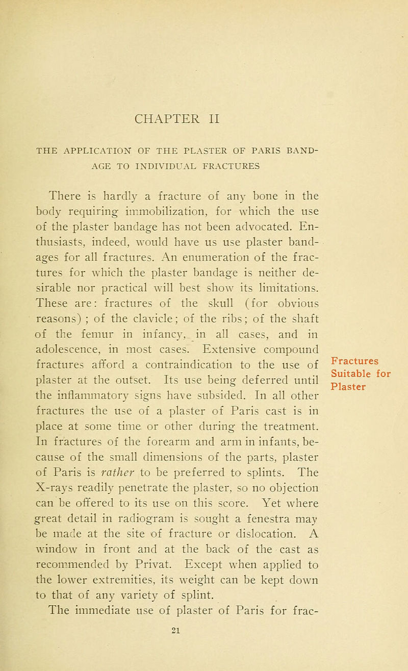 THE APPLICATION OF THE PLASTER OF PARIS BAND- AGE TO INDIVIDUAL FRACTURES There is hardly a fracture of any bone in the body requiring immobilization, for which the use of the plaster bandage has not been advocated. En- thusiasts, indeed, Avould have us use plaster band- ages for all fractures. An enumeration of the frac- tures for which the plaster bandage is neither de- sirable nor practical will best show its limitations. These are: fractures of the skull (for obvious reasons) ; of the clavicle; of the ribs; of the shaft of the femur in infancy, in all cases, and in adolescence, in most cases. Extensive compound fractures afford a contraindication to the use of plaster at the outset. Its use being deferred until the inflammatory signs have subsided. In all other fractures the use of a plaster of Paris cast is in place at some time or other during the treatment. In fractures of the forearm and arm in infants, be- cause of the small dimensions of the parts, plaster of Paris is rather to be preferred to splints. The X-rays readily penetrate the plaster, so no objection can be offered to its use on this score. Yet where great detail in radiogram is sought a fenestra may be made at the site of fracture or dislocation. A window in front and at the back of the cast as recommended by Privat. Except when applied to the lower extremities, its weight can be kept down to that of any variety of splint. The immediate use of plaster of Paris for frac- 21 Fractures Suitable for Plaster