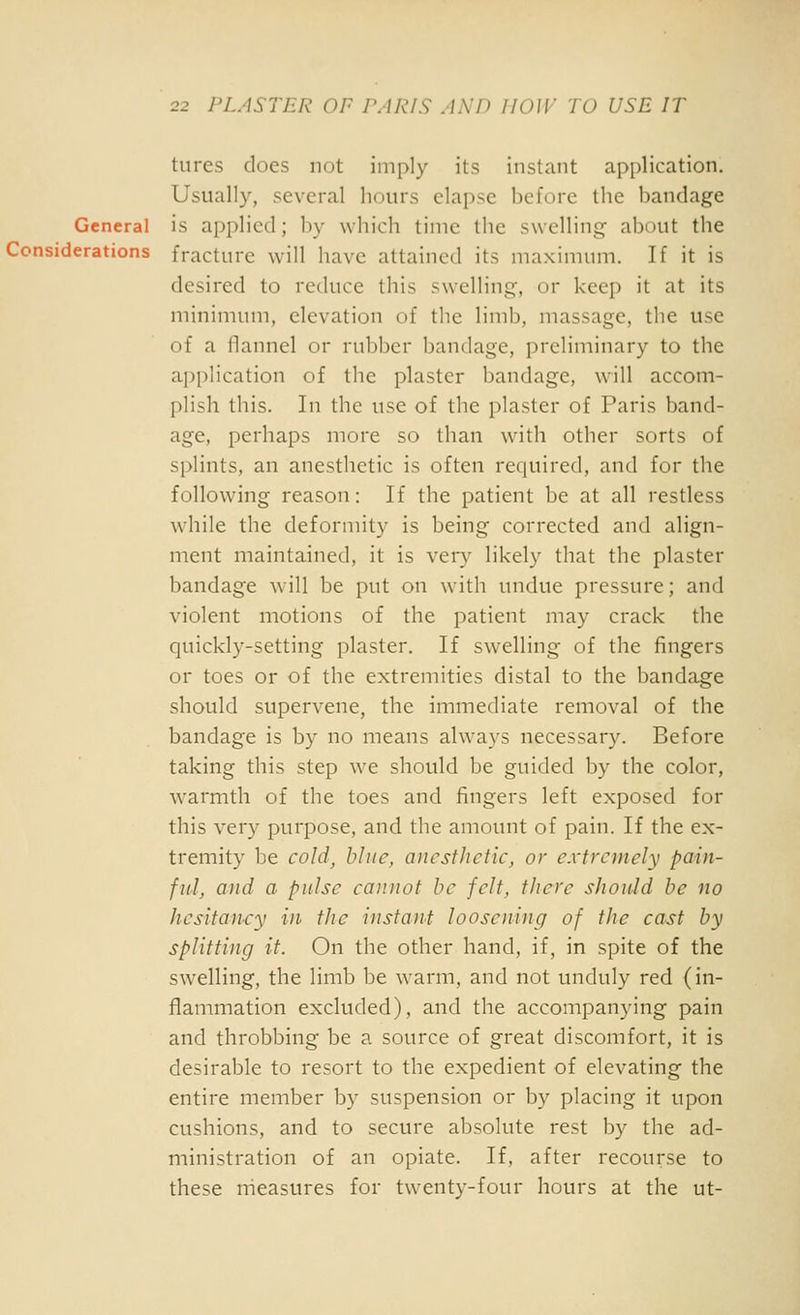 tures does not imply its instant application. Usually, several hours elapse before the bandage General is applied; by which time the swelling- about the Considerations fracture will have attained its maximum. If it is desired to reduce this swelling, or keep it at its minimum, elevation of the limb, massage, the use of a flannel or rubber bandage, preliminary to the application of the plaster bandage, will accom- plish this. In the use of the plaster of Paris band- age, perhaps more so than with other sorts of splints, an anesthetic is often required, and for the following reason: If the patient be at all restless while the deformity is being corrected and align- ment maintained, it is veiy likely that the plaster bandage will be put on with undue pressure; and violent motions of the patient may crack the quickly-setting plaster. If swelling of the fingers or toes or of the extremities distal to the bandage should supervene, the immediate removal of the bandage is by no means always necessary. Before taking this step we should be guided by the color, warmth of the toes and fingers left exposed for this very purpose, and the amount of pain. If the ex- tremity be cold^ blue, anesthetic, or extremely pain- fid, and a pulse cannot he felt, there should be no hesitancy in the instant loosening of the cast by splitting it. On the other hand, if, in spite of the swelling, the limb be warm, and not unduly red (in- flammation excluded), and the accompanying pain and throbbing be a source of great discomfort, it is desirable to resort to the expedient of elevating the entire member by suspension or by placing it upon cushions, and to secure absolute rest by the ad- ministration of an opiate. If, after recourse to these measures for twenty-four hours at the ut-