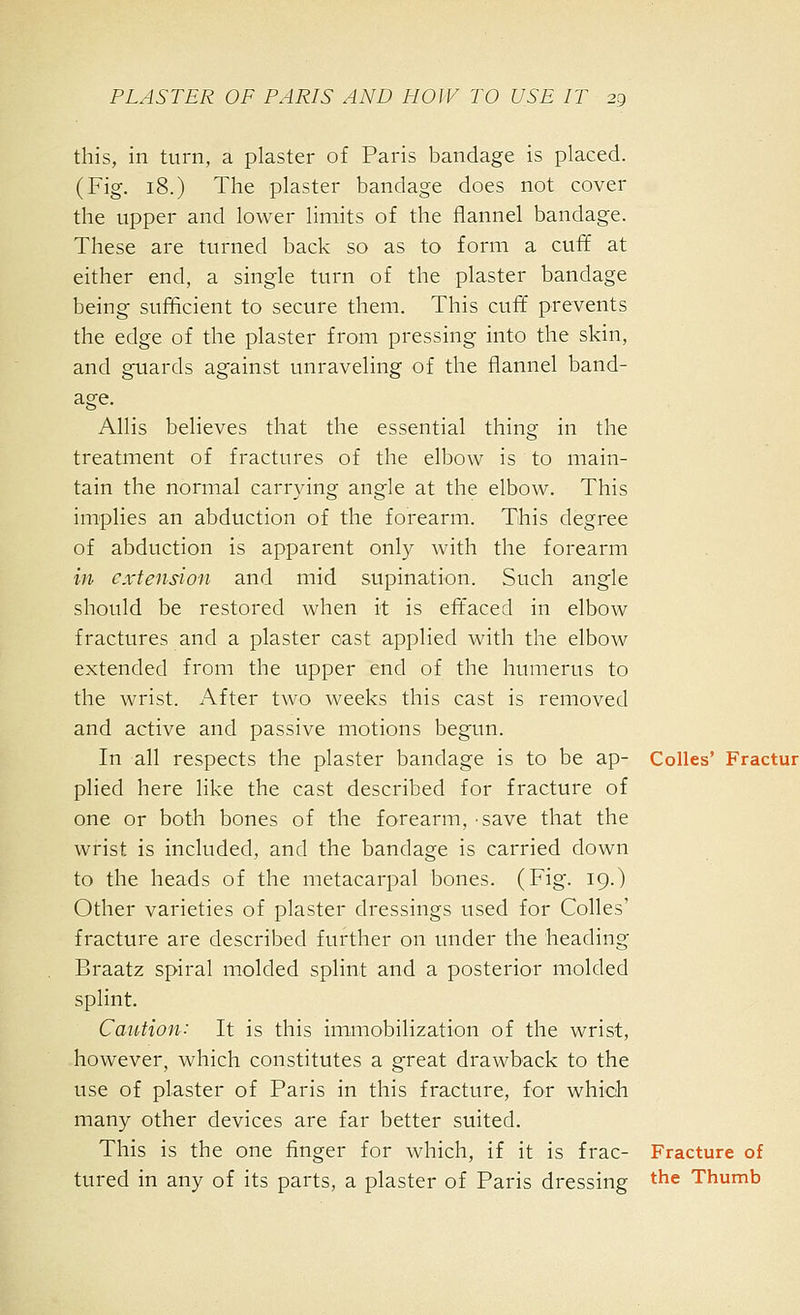 this, in turn, a plaster of Paris bandage is placed. (Fig. 18.) The plaster bandage does not cover the upper and lower limits of the flannel bandage. These are turned back so as to form a cuff at either end, a single turn of the plaster bandage being sufficient to secure them. This cuff prevents the edge of the plaster from pressing into the skin, and guards against unraveling of the flannel band- age. Allis believes that the essential thing in the treatment of fractures of the elbow is to main- tain the normal carrying angle at the elbow. This implies an abduction of the forearm. This degree of abduction is apparent only with the forearm in extension and mid supination. Such angle should be restored when it is eft'aced in elbow fractures and a plaster oast applied with the elbow extended from the upper end of the humerus to the wrist. After two weeks this cast is removed and active and passive motions begun. In all respects the plaster bandage is to be ap- CoUes' Fractur plied here like the cast described for fracture of one or both bones of the forearm, save that the wrist is included, and the bandage is carried down to the heads of the metacarpal bones. (Fig. 19.) Other varieties of plaster dressings used for Colles' fracture are described further on under the heading Braatz spiral molded splint and a posterior molded splint. Caution: It is this immobilization of the wrist, however, which constitutes a great drawback to the use of plaster of Paris in this fracture, for which many other devices are far better suited. This is the one finger for which, if it is frac- Fracture of tured in any of its parts, a plaster of Paris dressing the Thumb