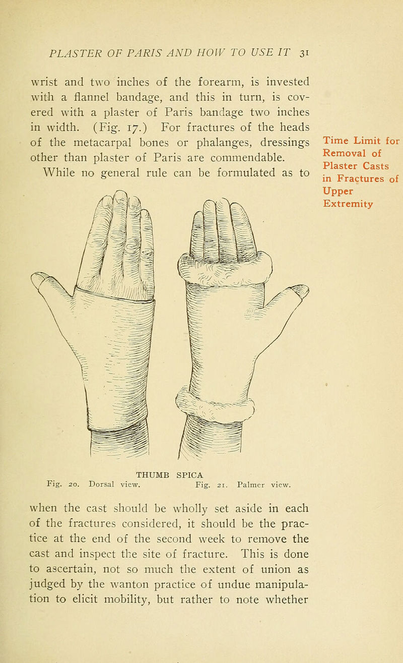 wrist and two inches of the forearm, is invested with a flannel bandage, and this in turn, is cov- ered with a plaster of Paris bandage two inches in width. (Fig. 17.) For fractures of the heads of the metacarpal bones or phalanges, dressings other than plaster of Paris are commendable. While no general rule can be formulated as to Fig. THUMB SPICA 20. Dorsal view. Fig. 21. Palmer view. when the cast should be wholly set aside in each of the fractures considered, it should be the prac- tice at the end of the second week to remove the cast and inspect the site of fracture. This is done to ascertain, not so much the extent of union as judged by the wanton practice of undue manipula- tion to elicit mobility, but rather to note whether Time Limit for Removal of Plaster Casts in Fractures of Upper Extremity