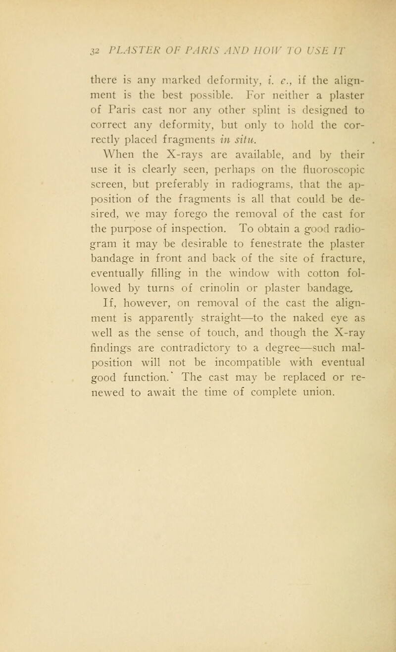 there is any marked dcfonnity, /. c, if liie align- ment is the best possible. I'or neither a plaster of Paris cast nor any other splint is designed to correct any deformity, but only to hold the cor- rectly placed fragments in situ. When the X-rays are available, and by their use it is clearly seen, perhaps on the fluoroscopic screen, but preferably in radiograms, that the ap- position of the fragments is all that could be de- sired, we may forego the removal of the cast for the purpose of inspection. To obtain a good radio- gram it may be desirable to fenestrate the plaster bandage in front and back of the site of fracture, eventually filling in the window with cotton fol- lowed by turns of crinolin or plaster bandage. If, however, on removal of the cast the align- ment is apparently straight—to the naked eye as well as the sense of touch, and though the X-ray findings are contradictory to a degree—such mal- position w^ill not be incompatible wi-th eventual good function. The cast may be replaced or re- newed to await the time of complete union.