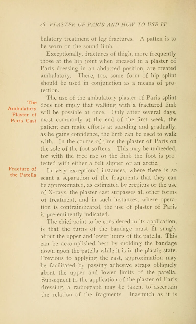 bulatory treatment of leg fractures. A patten is to be worn on the sound limb. Exceptionally, fractures of thigh, more frequently those at the hip joint when encased in a plaster of Paris dressing in an abducted position, are treated ambulatory. There, too, some form of hip splint should be used in conjunction as a means of pro- tection. The use of the ambulatory plaster of Paris splint . , , ^ does not imply that walkinsf with a fractured limb Ambulatory .„ , ., •; Air 11 Plaster of '^^' ^ possible at once. Only after several days, Paris Cast niost commonly at the end of the first week, the patient can make efforts at standing and gradually, as he gains confidence, the limb can be used to walk with. In the course of time the plaster of Paris on the sole of the foot softens. This may be unheeded, for with the free use of the limb the foot is pro- tected with either a felt slipper or an arctic. Fracture of j^ ygj-y exceptional instances, where there is so ^ ^ ^ scant a separation of the fragments that they can be approximated, as estimated by crepitus or the use of X-rays, the plaster cast surpasses all other forms of treatment, and in such instances, where opera- tion is contraindicated, the use of plaster of Paris is pre-eminently indicated. The chief point to be considered in its application, is that the turns of the bandage must fit snuglv about the upper and lower limits of the patella. This can be accomplished best by molding the bandage down upon the patella while it is in the plastic state. Previous to applying the cast, approximation may be facilitated by passing adhesive straps obliquely about the upper and lower limits of the patella. Subsequent to the application of the plaster of Paris dressing, a radiograph may be taken, to ascertain the relation of the fragments. Inasmuch as it is