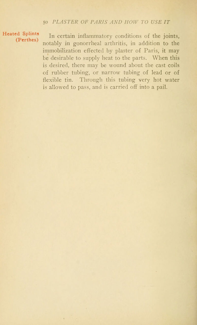 Heated p in s j^ certain inflammatory conditions of the joints, (Perthes) ... ,,-',... , ,. . ■* ' notably m gonorrheal arthritis, in addition to the immobilization effected by plaster of Paris, it may be desirable to supply heat to the parts. When this is desired, there may be wound about the cast coils of rubber tubing, or narrow tubing of lead or of flexible tin. Through this tubing very hot water is allowed to pass, and is carried off into a pail.