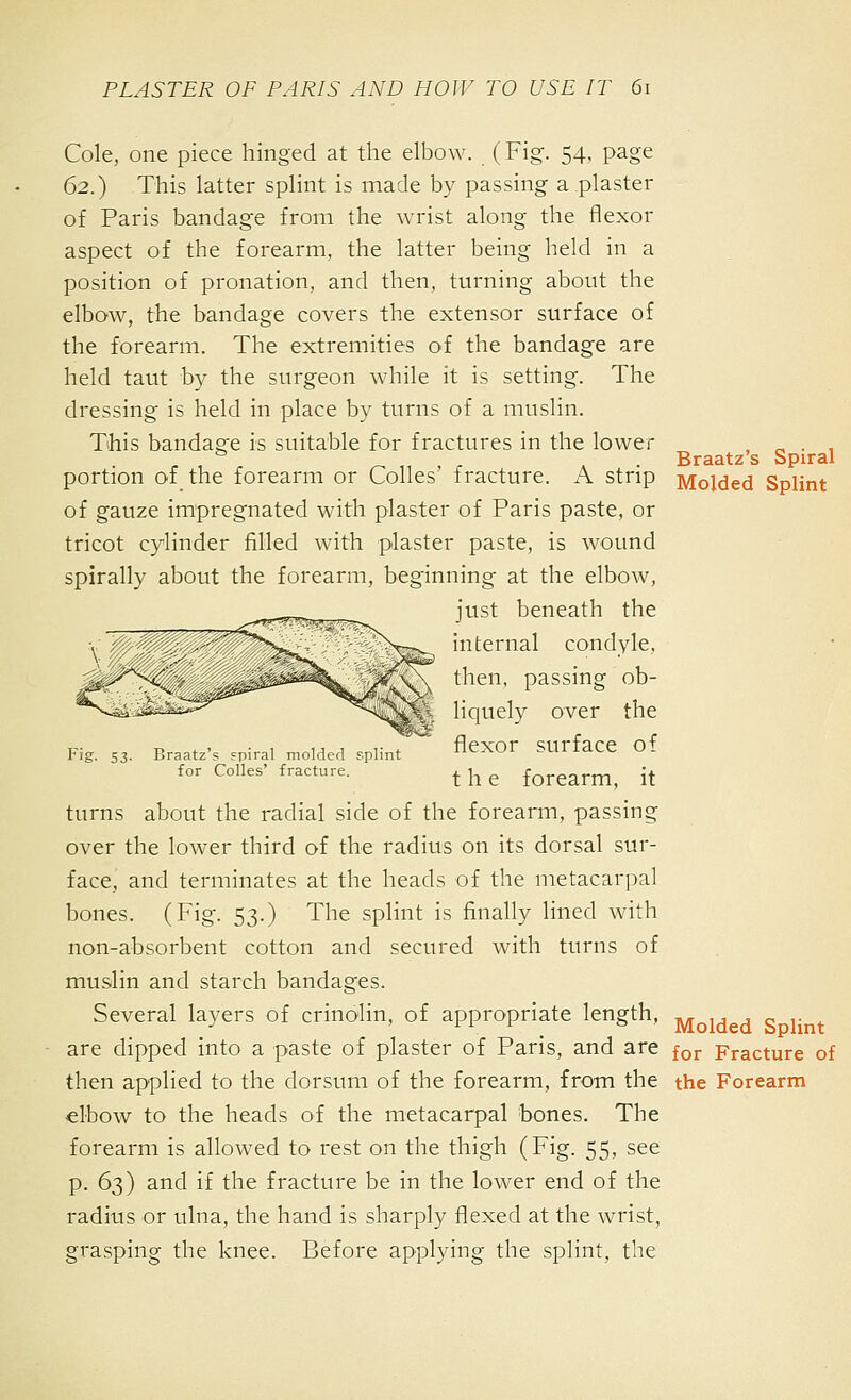 Cole, one piece hinged at the elbow. (Fig. 54, page 62.) This latter splint is made by passing a plaster of Paris bandage from the wrist along the flexor aspect of the forearm, the latter being held in a position of pronation, and then, turning about the elbow, the bandage covers the extensor surface of the forearm. The extremities of the bandage are held taut by the surgeon while it is setting. The dressing is held in place by turns of a muslin. This bandage is suitable for fractures in the lower , „ ■ 1 Braatzs Spiral portion of the forearm or Colles' fracture. A strip Molded Splint of gauze impregnated with plaster of Paris paste, or tricot cylinder filled with plaster paste, is wound spirally about the forearm, beginning at the elbow, just beneath the internal condyle, • then, passing ob- liquely over the Fig. S3. Braatz's spiral molded splint A^XOr SUrface of for Colles' fracture. ^ ^^ ^ forearm, it turns about the radial side of the forearm, passing over the lower third of the radius on its dorsal sur- face, and terminates at the heads of the metacarpal bones. (Fig. 53.) The splint is finally lined with non-absorbent cotton and secured with turns of muslin and starch bandages. Several layers of crinolin, of appropriate length, -^ ^, d S 1' t are dipped into a paste of plaster of Paris, and are for Fracture of then applied to the dorsum of the forearm, from the the Forearm elbow to the heads of the metacarpal bones. The forearm is allowed to rest on the thigh (Fig. 55, see p. 63) and if the fracture be in the lower end of the radius or ulna, the hand is sharply flexed at the wrist, grasping the knee. Before applying the splint, the