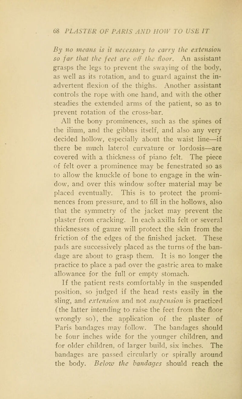 By no )iicaiis is it necessary to cany the extension so far that the feet arc off the floor. An assistant grasps the legs to prevent the swaying of the body, as well as its rotation, and to guard against the in- advertent flexion of the thighs. Another assistant controls the rope with one hand, and with the other steadies the extended arms of the patient, so as to prevent rotation of the cross-bar. All the 'bony prominences, such as the spines of the ilium, and the gibbus itself, and also any very decided hollow, especially about the waist line—if there be much laterol curvature or lordosis—are covered with a thickness of piano felt. The piece of felt over a prominence may be fenestrated so as to allow the knuckle of bone to engage in the win- dow, and over this window softer material may be placed eventually. This is to protect the promi- nences from pressure, and to fill in the hollows, also that the symmetry of the jacket may prevent the plaster from cracking. In each axilla felt or several thicknesses of gauze will protect the skin from the friction of the edges of the finished jacket. These pads are successively placed as the turns of the ban- dage are about to grasp them. It is no longer the practice to place a pad over the gastric area to make allowance for the full or empty stomach. If the patient rests comfortably in the suspended position, so judged if the head rests easily in the sling, and extension and not suspoision is practiced (the latter intending to raise the feet from the floor wrongly so), the application of the plaster of Paris bandages may follow. The bandages should be four inches wide for the younger children, and for older children, of larger build, six inches. The bandages are passed circularly or spirally around the body. Below the bandages should reach the