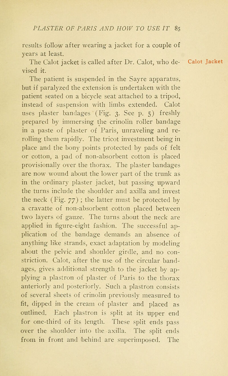 results follow after wearing a jacket for a couple of years at least. The Calot jacket is called after Dr. Calot, who de- Calot Jacket vised it. The patient is suspended in the Sayre apparatus, but if paralyzed the extension is undertaken with the patient seated on a bicycle seat attached to a tripod, instead of suspension with limbs extended. Calot uses plaster bandages (Fig. 3. See p. 5) freshly prepared by immersing the crinolin roller bandage in a paste of plaster of Paris, unraveling and re- rolling them rapidly. The tricot investment being in place and the bony points protected by pads of felt or cotton, a pad of non-absorbent cotton is placed provisionally over the thorax. The plaster bandages are now wound about the lower part of the trunk as in the ordinary plaster jacket, but passing upward the turns include the shoulder and axilla and invest the neck (Fig. yy) ; the latter must be protected by a cravatte of non-absorbent cotton placed between two layers of gauze. The turns about the neck are applied in figure-eight fashion. The successful ap- plication of the bandage demands an absence of anything like strands, exact adaptation by modeling about the pelvic and shoulder girdle, and no con- striction. Calot, after the use of the circular band- ages, gives additional strength to the jacket by ap- plying a plastron of plaster of Paris to the thorax anteriorly and posteriorly. Such a plastron consists of several sheets of crinolin previously measured to fit, dipped in the cream of plaster and placed as outlined. Fach plastron is split at its upper end for one-third of its length. These split ends pass over the shoulder into the axilla. The split ends from in front and ibehind are superimposed. The