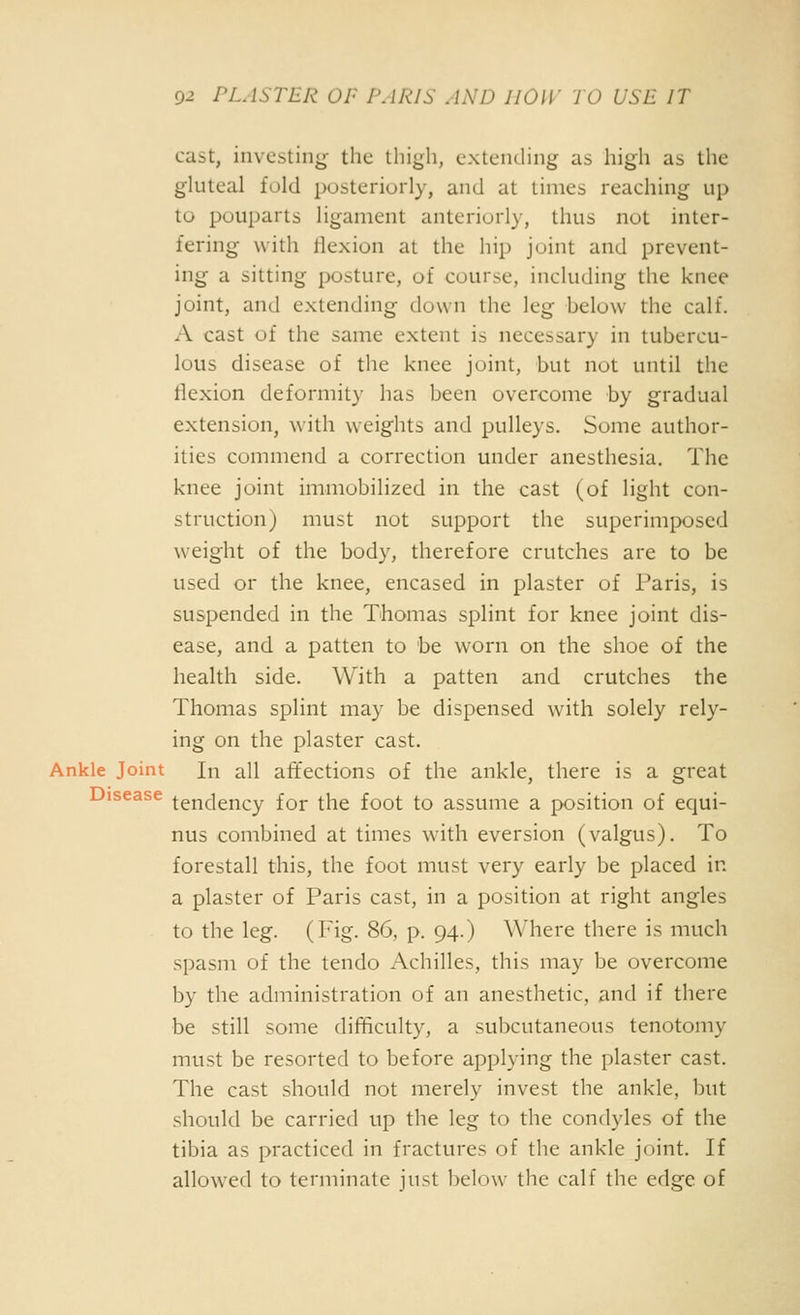 cast, investing the tliigli, extending as high as the gluteal fold posteriorly, and at times reaching up to pouparts ligament anteriorly, thus not inter- fering with liexion at the hip joint and prevent- ing a sitting posture, of course, including the knee joint, and extending down the leg helow the calf. A cast of the same extent is necessary in tubercu- lous disease of the knee joint, but not until the flexion deformity has been overcome by gradual extension, with weights and pulleys. Some author- ities commend a correction under anesthesia. The knee joint immobilized in the cast (of light con- struction) must not support the superimposed weight of the body, therefore crutches are to be used or the knee, encased in plaster of Paris, is suspended in the Thomas splint for knee joint dis- ease, and a patten to he worn on the shoe of the health side. With a patten and crutches the Thomas splint may be dispensed with solely rely- ing on the plaster cast. Ankle Joint In all affections of the ankle, there is a great Disease tendency for the foot to assume a position of equi- nus combined at times with eversion (valgus). To forestall this, the foot must very early be placed in a plaster of Paris cast, in a position at right angles to the leg. (Fig. 86, p. 94.) Where there is much spasm of the tendo Achilles, this may be overcome by the administration of an anesthetic, and if there be still some difficulty, a subcutaneous tenotomy must be resorted to before applying the plaster cast. The cast should not merely invest the ankle, but should be carried up the leg to the condyles of the tibia as practiced in fractures of the ankle joint. If allowed to terminate just below the calf the edge of