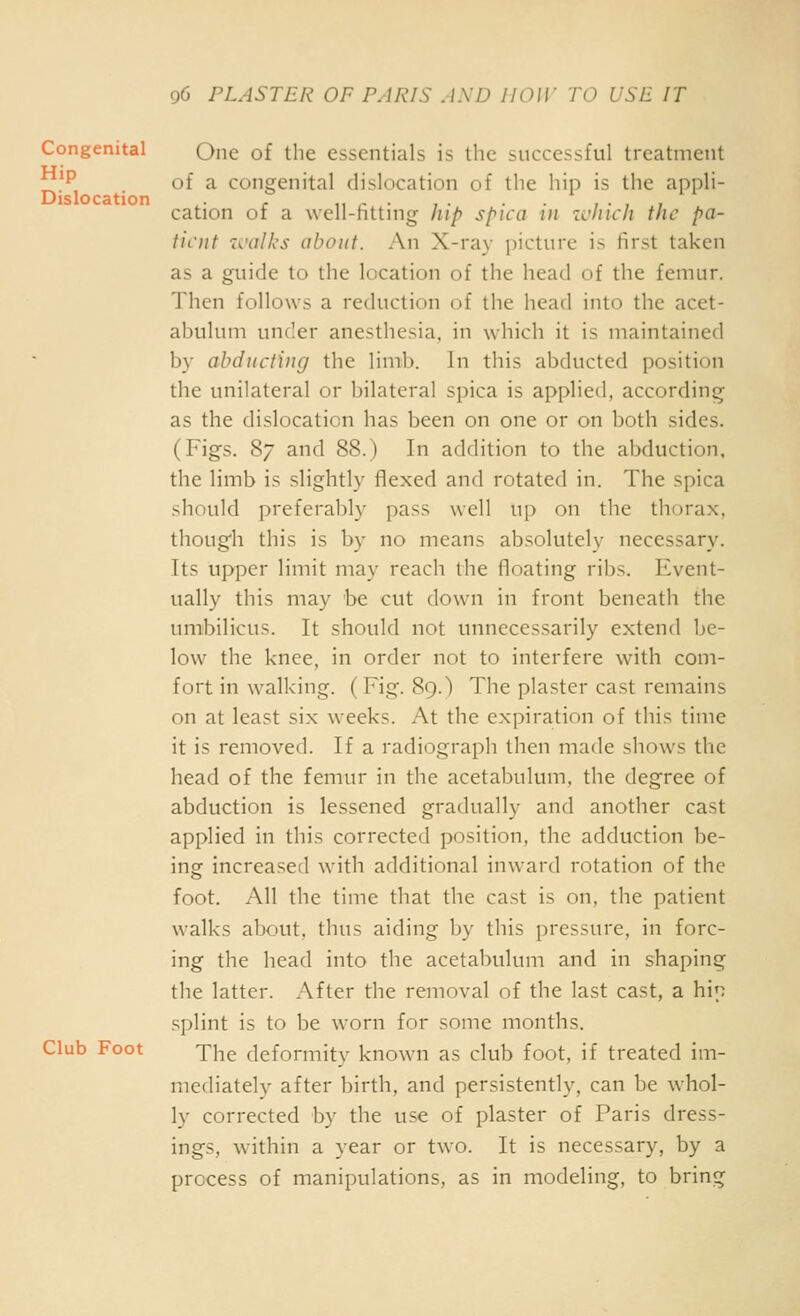 Congenital Que of the essentials is the successful treatment P of a congenital dislocation of the hip is the appli- Dislocation . * „ ,- ■ , . • , • , , cation of a well-httnig hip spica in zchicli the pa- tient walks about. An X-ray picture is first taken as a guide to the location of the head of the femur. Then follows a reduction of the head into the acet- abulum under anesthesia, in which it is maintained by abducting the limb. In this abducted position the unilateral or bilateral spica is applied, according as the dislocation has been on one or on both sides. (Figs. 8/ and 88.) In addition to the abduction, the limb is slightly flexed and rotated in. The spica should preferably pass well up on tlic thorax, though this is by no means absolutely necessary. Its upper limit may reach the floating ribs. Event- ually this may be cut down in front beneath the umbilicus. It should not unnecessarily extend be- low the knee, in order not to interfere with com- fort in walking. (Fig. 89.) The plaster cast remains on at least six weeks. At the expiration of this time it is removed. If a radiograph then made shows the head of the femur in the acetabulum, the degree of abduction is lessened gradually and another cast applied in this corrected position, the adduction be- ing increased with additional inward rotation of the foot. All the time that the cast is on, the patient walks alxiut, thus aiding by this pressure, in forc- ing the head into the acetabulum and in shaping the latter. After the removal of the last cast, a hin splint is to be worn for some months. Club Foot Yhe deformity known as club foot, if treated im- mediately after birth, and persistently, can be whol- ly corrected by the use of plaster of Paris dress- ings, W'ithin a year or two. It is necessary, by a process of manipulations, as in modeling, to bring