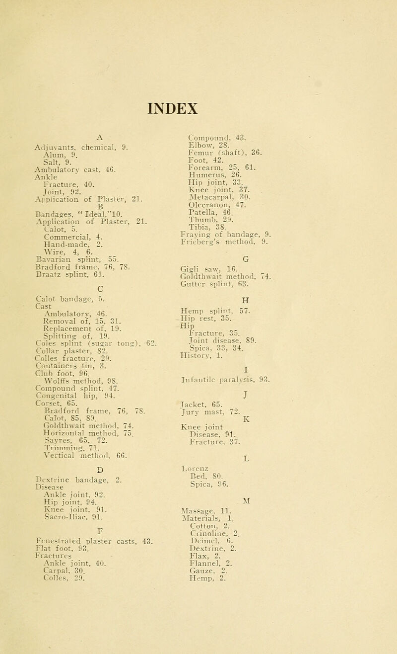 INDEX A Adjuvants, chemical, 9. Alum, 9. Salt, 9. Ambulatory cast. 46. Ankle Fracture. 40. Joint, 92. Aj-plication of Plaster, 21. B Bandages,  Ideal.10. Application of Plaster, 21. Lalot, -5. Commercial, 4. Hand-made, 2. Wire, 4, 6. Bavarian splint, 55. Bradford frame. 76, 7S. Braatz splint, 61. C Calot bandage, 5. Cast Ambulatory, 46. Removal of, 15, 31. Replacement of, 19. Splitting of, 19. Coles splint (sugar tong), 62. Collar plaster, 82. Colles_ fracture, 29. Containers tin, 3. Club foot, 96. Wolffs method, 98. Compound splint, 47. Congenital hip, 94. Corset. 65. Bradford frame, 76. 78. Calot, 85. 89. Goldthwait method, 74. Plorizontal method, 75. .sayres, 65. 72. Trimming. 71. Vertical method, 66. Dextrine bandage. Disease Ankle joint, 92. Hip joint, 94. Knee ioint, 91. SaGro-Iliac. 91. Fenestrated plaster casts, 43. Flat foot, 93. Fractures Ankle joint, 40. Carpal, 30 Colles, 29. Compound. 43. Elbow, 28. Femur fshaft), 36. Foot, 42. Forearm, 25, 61. Humerus, 26. Hip joint, 33. Knee joint, 37. Metacarpal, 30. Olecranon, 47. Patella. 46. Thumb. 2!j. Tibia, 38. Fraying of bandage, 9. Frieberg's method, 9. Gigli saw, 16. Goldthwait method. Gutter splint, 63. H Hemp splirt, 57. Hip rest, 35. Hip Fracture, 35. Joint disease. 89. Spica, 33, 34. History, 1. Infantile paralysis, 93. J Jacket, 65. Jurj- mast, 72. K Knee joint Disease, 91. Fracture, 37. Lorenz Bed, 80. Spica, 96. M Massage, 11. Materials, 1. Cotton, 2. Crinoline, 2. Deimel. 6. Dextrine, 2. Flax, 2. Flannel, 2. Gauze. 2. Hemp, 2.