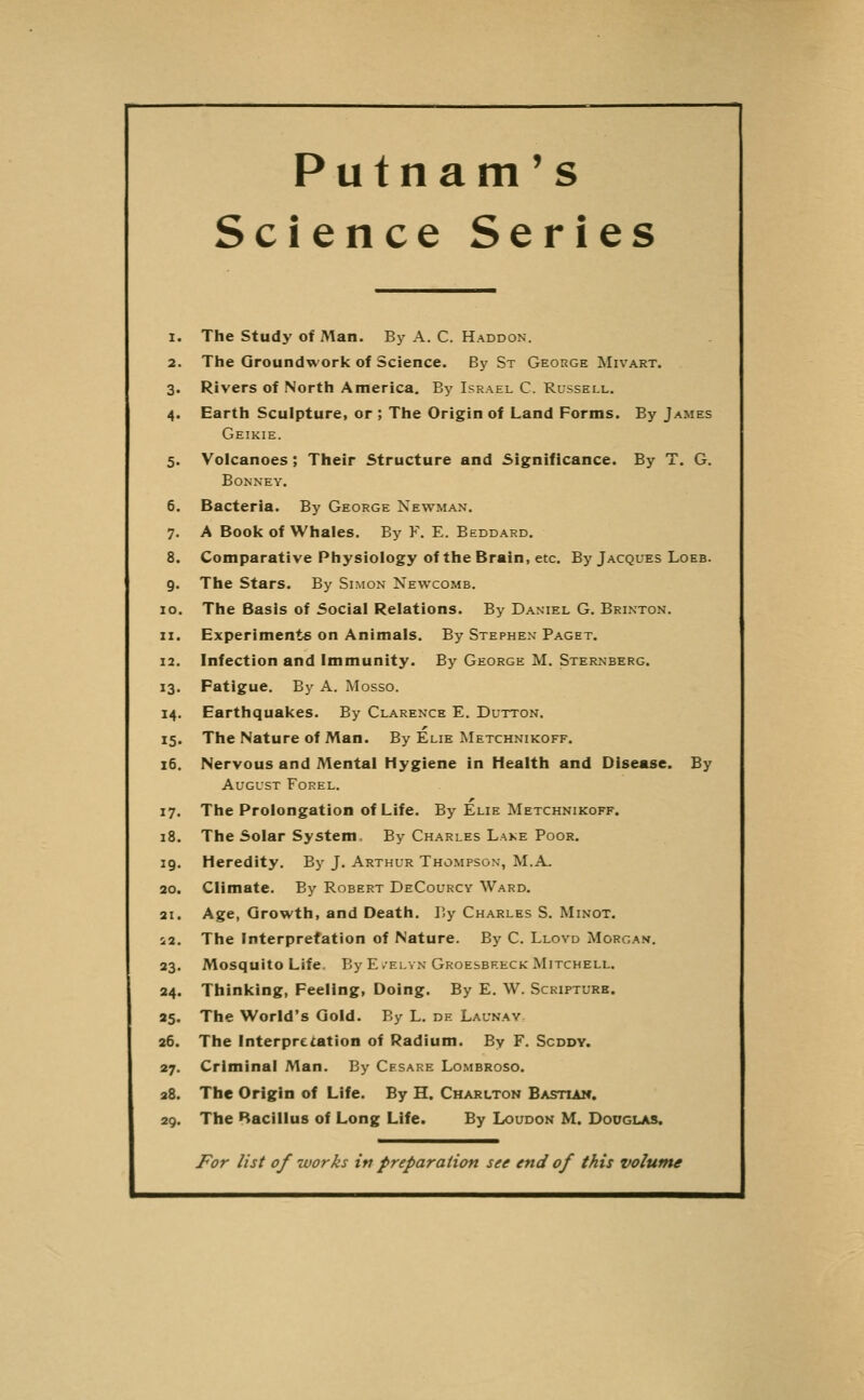 Putnam's Science Series 1. The Study of Man. By A. C. Haddon. 2. The Groundwork of Science. By St George Mivart. 3. Rivers of North America. By Israel C. Russell. 4. Earth Sculpture, or ; The Origin of Land Forms. By James Geikie. 5. Volcanoes; Their Structure and Significance. By T. G. BONNEY. 6. Bacteria. By George Newman. 7. A Book of Whales. By F. E. Beddard. 8. Comparative Physiology of the Brain, etc. By Jacques Loeb. 9. The Stars. By Simon Newcomb. 10. The Basis of Social Relations. By Daniel G. Brinton. 11. Experiments on Animals. By Stephen Paget. 12. Infection and Immunity. By George M. Sternberg. 13. Fatigue. By A. Mosso. 14. Earthquakes. By Clarence E. Button. 15. The Nature of Man. By Elie IMetchnikoff. 16. Nervous and Mental Hygiene in Health and Disease. By August Forel. 17. The Prolongation of Life. By Elie Metchnikoff. 18. The Solar System, By Charles Lake Poor. 19. Heredity. By J. Arthur Thompson, M.A. 20. Climate. By Robert DeCourcy Ward. 21. Age, Growth, and Death. P.y Charles S. Minot. S2. The Interpretation of Nature. By C. Lloyd Morgan. 23. Mosquito Life. By E /elvn Groesbreck Mitchell. 24. Thinking, Feeling, Doing. By E. W. Scripture. 25. The World's Gold. By L. de Launav 26. The Interpretation of Radium. By F. Scddy. 27. Criminal Man. By Cesare Lombroso. 28. The Origin of Life. By H. Charlton Bastiaw. 29. The Bacillus of Long Life. By Loudon M. Dooglas. For list of works in preparation see end of this volume