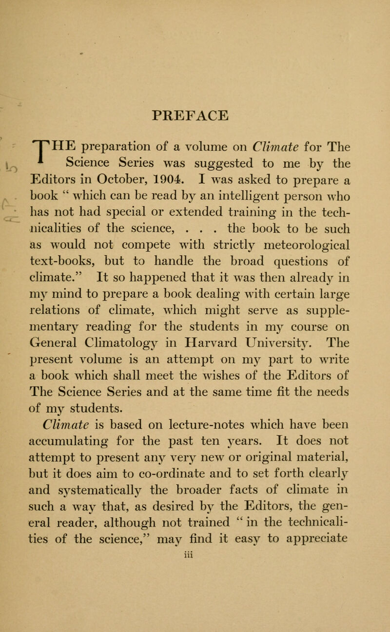 PREFACE HTHE preparation of a volume on Climate for The * Science Series was suggested to me by the Editors in October, 1904. I was asked to prepare a book  which can be read by an intelHgent person who has not had special or extended training in the tech- nicalities of the science, . . . the book to be such as would not compete with strictly meteorological text-books, but to handle the broad questions of climate. It so happened that it was then already in my mind to prepare a book dealing with certain large relations of climate, which might serve as supple- mentary reading for the students in my course on General Climatology in Harvard University. The present volume is an attempt on my part to write a book which shall meet the wishes of the Editors of The Science Series and at the same time fit the needs of my students. Climate is based on lecture-notes which have been accumulating for the past ten years. It does not attempt to present any very new or original material, but it does aim to co-ordinate and to set forth clearly and systematically the broader facts of climate in such a way that, as desired by the Editors, the gen- eral reader, although not trained  in the technicali- ties of the science, may find it easy to appreciate ill