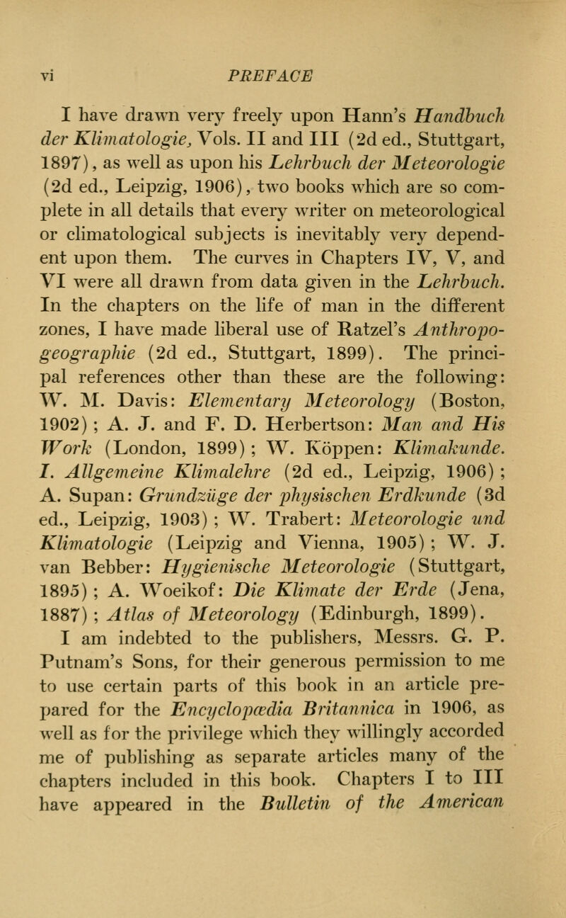 I have drawn very freely upon Hann's Handbuch der Klimatologie, Vols. II and III (2d ed., Stuttgart, 1897), as well as upon his Lehrbuch der Meteorologie (2d ed., Leipzig, 1906), two books which are so com- plete in all details that every writer on meteorological or climatological subjects is inevitably very depend- ent upon them. The curves in Chapters IV, V, and VI were all drawn from data given in the Lehrbuch. In the chapters on the life of man in the different zones, I have made liberal use of Ratzel's Anthropo- geographie (2d ed., Stuttgart, 1899). The princi- pal references other than these are the following: W. M. Davis: Elementary Meteorology (Boston, 1902) ; A. J. and F. D. Herbertson: Man and His Work (London, 1899) ; W. Koppen: Kliinakunde. I. Allgemeine Klimalehre (2d ed., Leipzig, 1906) ; A. Supan: Grundziige der physischen Erdkunde (3d ed., Leipzig, 1903) ; W. Trabert: Meteorologie und Klimatologie (Leipzig and Vienna, 1905) ; W. J. van Bebber: Hygienische Meteorologie (Stuttgart, 1895) ; A. Woeikof: Die Klimate der Erde (Jena, 1887) ; Atlas of Meteorology (Edinburgh, 1899). I am indebted to the publishers, Messrs. G. P. Putnam's Sons, for their generous permission to me to use certain parts of this book in an article pre- pared for the Encyclopcedia Britannica in 1906, as well as for the privilege which they willingly accorded me of publishing as separate articles many of the chapters included in this book. Chapters I to III have appeared in the Bulletin of the American