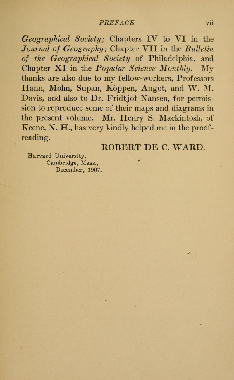 Geographical Society; Chapters IV to VI in the Journal of Geography; Chapter VII in the Bulletin of the Geographical Society of Philadelphia, and Chapter XI in the Popular Science Monthly. My thanks are also due to my fellow-workers, Professors Hann, Mohn, Supan, Koppen, Angot, and W. M. Davis, and also to Dr. Fridtjof Xansen, for permis- sion to reproduce some of their maps and diagrams in the present volume. Mr. Henry S. Mackintosh, of Keene, N. H., has very kindly helped me in the proof- reading. ROBERT DE C. WARD. Harvard University, Cambridge, Mass., December, 1907.