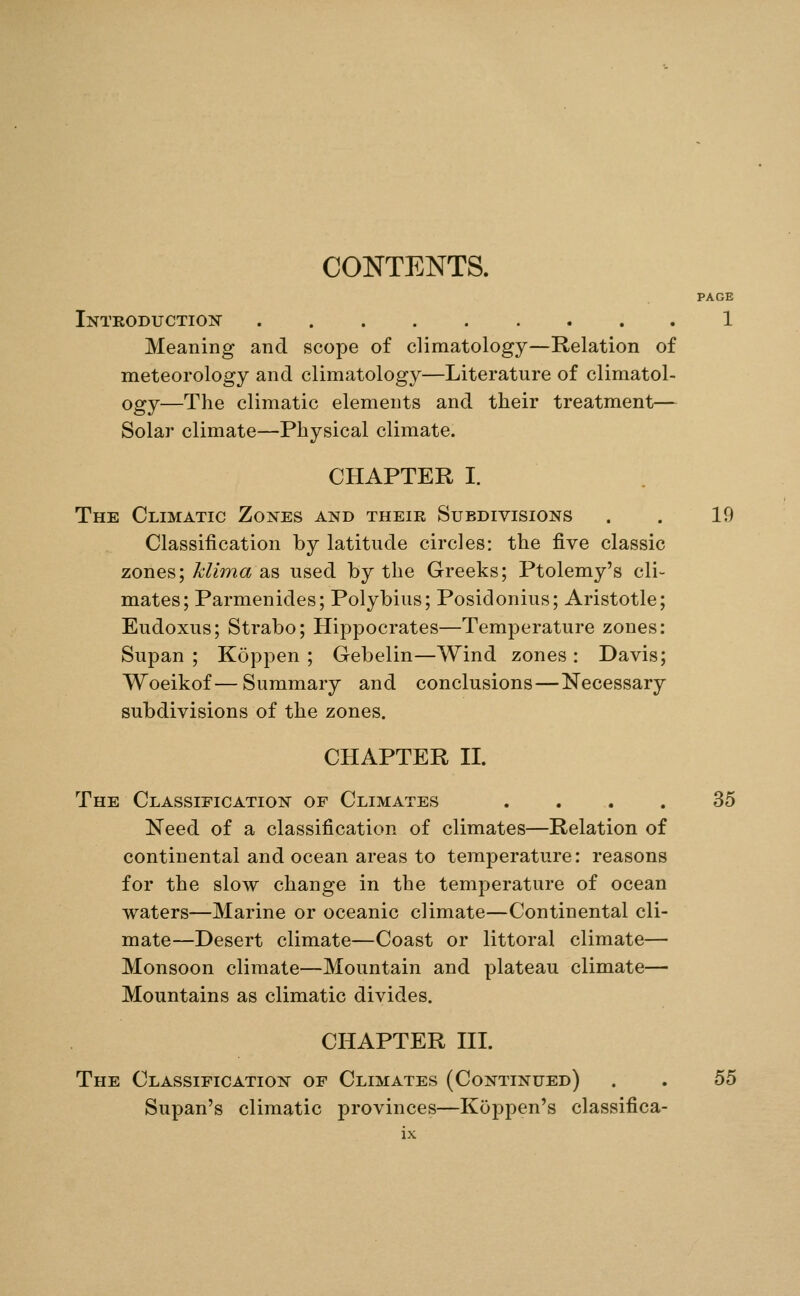 CONTENTS. PAGE Intkoductio:n 1 Meaning and scope of climatology—Relation of meteorology and climatology—Literature of climatol- ogy—The climatic elements and their treatment— Solar climate—Physical climate. CHAPTER I. The Climatic Zones and their Subdivisions . . 19 Classification by latitude circles: the five classic zones; Mima as used by the Greeks; Ptolemy's cli- mates; Parmenides; Polybius; Posidonius; Aristotle; Eudoxus; Strabo; Hippocrates—Temperature zones: Supan ; Koppen ; Gebelin—Wind zones : Davis; Woeikof—Summary and conclusions—Necessary subdivisions of the zones. CHAPTER II. The Classification of Climates .... 35 Need of a classification of climates—Relation of continental and ocean areas to temperature: reasons for the slow change in the temperature of ocean waters—Marine or oceanic climate—Continental cli- mate—Desert climate—Coast or littoral climate— Monsoon climate—Mountain and plateau climate— Mountains as climatic divides. CHAPTER III. The Classification of Climates (Continued) . . 55 Supan's climatic provinces—Koppen's classifica-