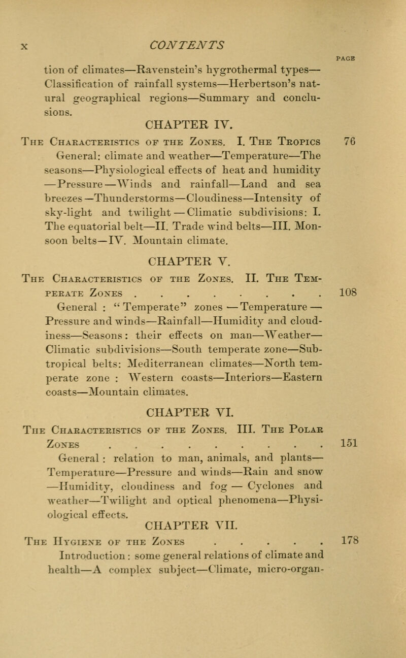 PAGE tion of climates—Ravenstein's hygrothermal types— Classification of rainfall systems—Herbertson's nat- ural geographical regions—Summary and conclu- sions. CHAPTER IV. The Chaeacteeistics of the Zones. I. The Tropics 76 General: climate and weather—Temperature—The seasons—Physiological effects of heat and humidity —Pressure—Winds and rainfall—Land and sea breezes —Thunderstorms—Cloudiness—Intensity of sky-light and twilight — Climatic subdivisions: I. The equatorial belt—II. Trade wind belts—III. Mon- soon belts—lY. Mountain climate. CHAPTER Y. The Chaeacteeistics of the Zones. II. The Tem- PEEATE Zones ........ 108 General: *'Temperate zones—Temperature — Pressure and winds—Rainfall—Humidity and cloud- iness—Seasons : their effects on man—Weather— Climatic subdivisions—South temperate zone—Sub- tropical belts: Mediterranean climates—North tem- perate zone : AVestern coasts—Interiors—Eastern coasts—Mountain climates. CHAPTER YI. The Chaeacteeistics of the Zones. III. The Polar Zones 151 General : relation to man, animals, and plants— Temperature—Pressure and winds—Rain and snow —Humidity, cloudiness and fog — Cyclones and weather—Twilight and optical phenomena—Physi- ological effects. CHAPTER YII. The Hygiene of the Zones ..... 178 Introduction: some general relations of climate and health—A complex subject—Climate, micro-organ-