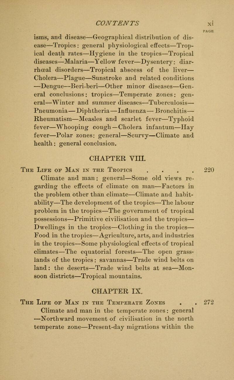 PAGE isms, and disease—Geographical distribution of dis- ease—Tropics: general physiological effects—Trop- ical death rates—Hygiene in the tropics—Tropical diseases—Malaria—Yellow fever—Dysentery: diar- rhceal disorders—Tropical abscess of the liver— Cholera—Plague—Sunstroke and related conditions —Dengue—Beri-beri—Other minor diseases—Gen- eral conclusions : tropics—Temperate zones : gen- eral—Winter and summer diseases—Tuberculosis— Pneumonia—Diphtheria—Influenza— Bronchitis— Rheumatism—Measles and scarlet fever—Typhoid fever—Whooping cough—Cholera infantum—Hay fever—Polar zones: general—Scurvy—Climate and health: general conclusion. CHAPTER VIII. The Life of Man iisr the Teopics .... 220 Climate and man: general—Some old views re- garding the effects of climate on man—Factors in the problem other than climate—Climate and habit- ability—The development of the tropics—The labour problem in the tropics—The government of tropical possessions—Primitive civilisation and the tropics— Dwellings in the tropics—Clothing in the tropics— Food in the tropics—Agriculture, arts, and industries in the tropics—Some physiological effects of tropical climates—The equatorial forests—The open grass- lands of the tropics: savannas—Trade wind belts on land : the deserts—Trade wind belts at sea—Mon- soon districts—Tropical mountains. CHAPTER IX. The Life of Man in the Temperate Zones . . 272 Climate and man in the temperate zones: general —Northward movement of civilisation in the north temperate zone—Present-day migrations within the