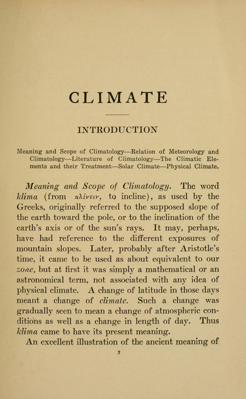 CLIMATE INTRODUCTION Meaning and Scope of Climatology—Relation of Meteorology and Climatology—Literature of Climatology—The Climatic Ele- ments and their Treatment—Solar Climate—Physical Climate. Meaning and Scope of Climatology, The word Mima (from uXiyeiy, to incline), as used by the Greeks, originally referred to the supposed slope of the earth toward the pole, or to the inclination of the earth's axis or of the sun's rays. It may, perhaps, have had reference to the different exposures of mountain slopes. Later, probably after Aristotle's time, it came to be used as about equivalent to our zone, but at first it was simply a mathematical or an astronomical term, not associated with any idea of physical climate. A change of latitude in those days meant a change of climate. Such a change was gradually seen to mean a change of atmospheric con- ditions as well as a change in length of day. Thus Mima came to have its present meaning. An excellent illustration of the ancient meaning of