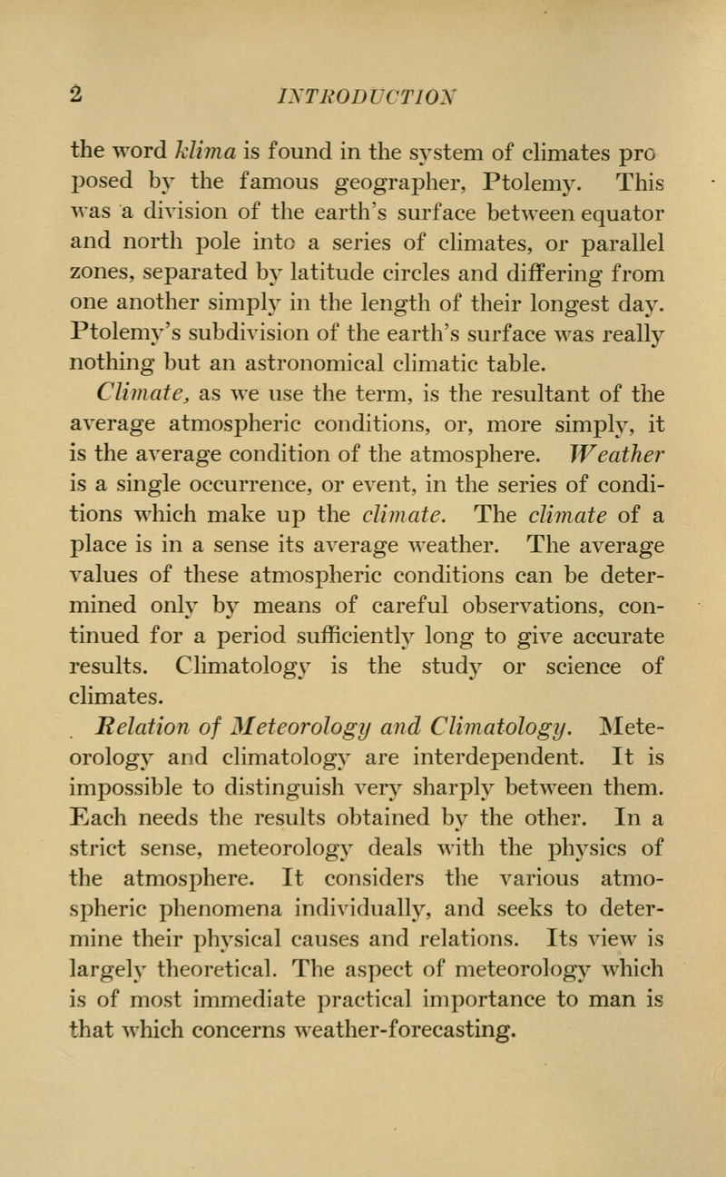 the word Mima is found in the system of dimates pro posed by the famous geographer, Ptolemy. This was a division of the earth's surface between equator and north pole into a series of climates, or parallel zones, separated by latitude circles and differing from one another simply in the length of their longest day. Ptolemy's subdivision of the earth's surface was really nothing but an astronomical climatic table. Climate J, as we use the term, is the resultant of the average atmospheric conditions, or, more simply, it is the average condition of the atmosphere. Weather is a single occurrence, or event, in the series of condi- tions which make up the climate. The climate of a place is in a sense its average weather. The average values of these atmospheric conditions can be deter- mined onlv by means of careful observations, con- tinned for a period sufficiently long to give accurate results. Climatology^ is the study or science of climates. Helation of Meteorology and Climatology. Mete- orology and climatology are interdependent. It is impossible to distinguish very sharply between them. Each needs the results obtained by the other. In a strict sense, meteorology deals with the physics of the atmosphere. It considers the various atmo- spheric phenomena individually, and seeks to deter- mine their physical causes and relations. Its view is largely theoretical. The aspect of meteorology which is of most immediate practical importance to man is that which concerns weather-forecasting.
