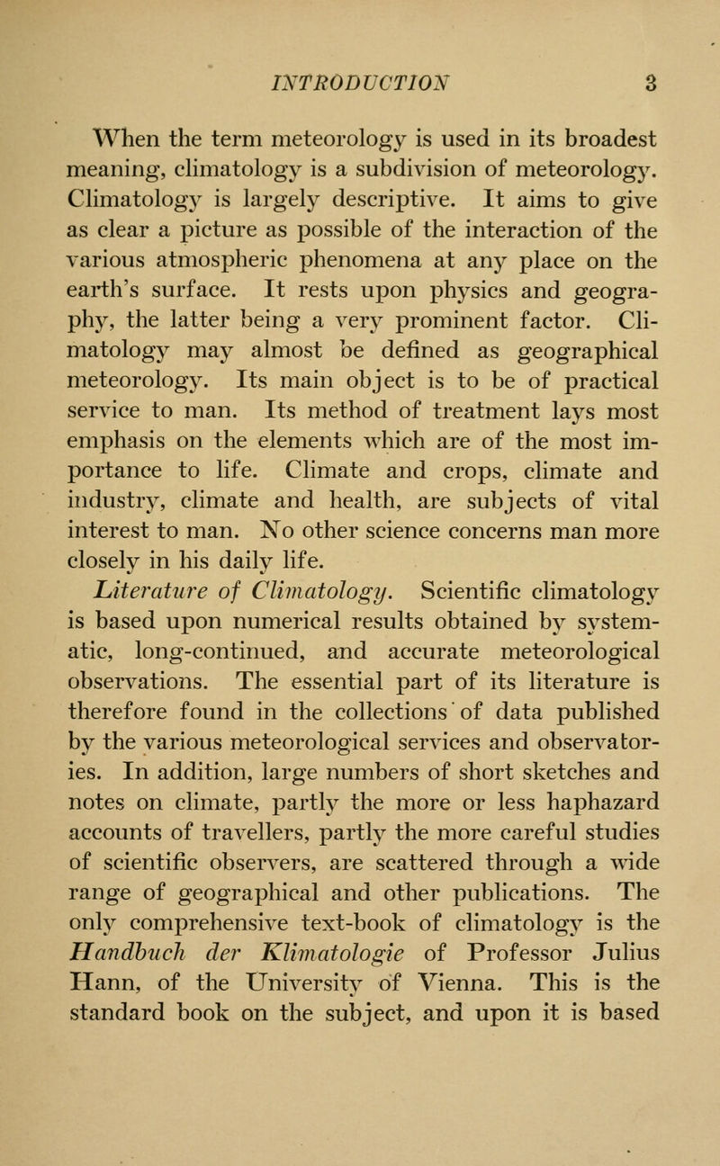 When the term meteorology is used in its broadest meaning, cHmatology is a subdivision of meteorology. Climatology is largely descriptive. It aims to give as clear a picture as possible of the interaction of the various atmospheric phenomena at any place on the earth's surface. It rests upon physics and geogra- phy, the latter being a very prominent factor. Cli- matology may almost be defined as geographical meteorology. Its main object is to be of practical service to man. Its method of treatment lays most emphasis on the elements which are of the most im- portance to life. Climate and crops, climate and industry, climate and health, are subjects of vital interest to man. No other science concerns man more closely in his daily life. Literature of Climatology. Scientific climatology is based upon numerical results obtained by system- atic, long-continued, and accurate meteorological observations. The essential part of its literature is therefore found in the collections of data published by the various meteorological services and observator- ies. In addition, large numbers of short sketches and notes on climate, partly the more or less haphazard accounts of travellers, partly the more careful studies of scientific observers, are scattered through a wide range of geographical and other publications. The only comprehensive text-book of climatology is the Handhuch der Klimatologie of Professor Julius Hann, of the University of Vienna. This is the standard book on the subject, and upon it is based